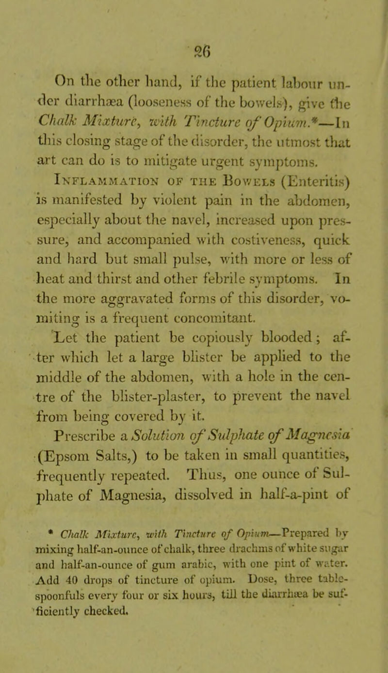 On the other hand, if the patient labour un- der diarrhoea (looseness of the bowels), give the Chalk Mixture, with Tincture of Opium *—In this closing stage of the disorder, the utmost that art can do is to mitigate urgent symptoms. Inflammation of the Bowels (Enteritis) is manifested by violent pain in the abdomen, especially about the navel, increased upon pres- sure, and accompanied with costiveness, quick and hard but small pulse, with more or less of heat and thirst and other febrile symptoms. In the more aggravated forms of this disorder, vo- miting is a frequent concomitant. Let the patient be copiously blooded; af- ter which let a large blister be applied to the middle of the abdomen, with a hole in the cen- tre of the blister-plaster, to prevent the navel from being covered by it. Prescribe a Solution of Sulphate of Magnesia (Epsom Salts,) to be taken in small quantities, frequently repeated. Thus, one ounce of Sul- phate of Magnesia, dissolved in half-a-pint of * Cliallc Mixture, with Tincture of Opium—Prepared by mixing half-an-ounce of chalk, three drachms of white sugar and half-an-ounce of gum arabic, with one pint of water. Add 40 drops of tincture of opium. Dose, three table- spoonfuls every four or six hours, till the diarrinea be suf- ficiently checked.