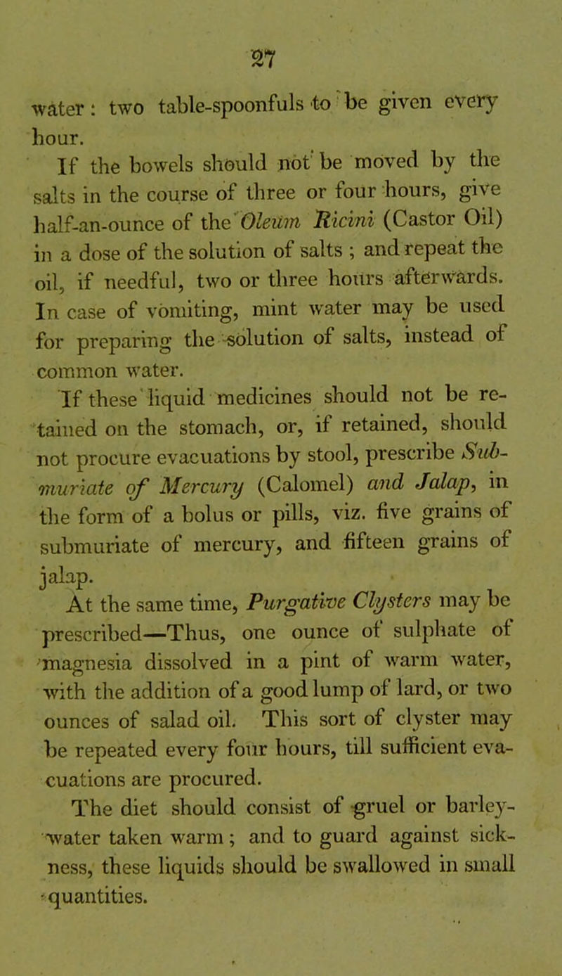 water: two table-spoonfuls to be given every hour. If the bowels should not-be moved by the salts in the course of three or tour hours, give half-an-ounce of the Oleum Ricini (Castor Oil) in a dose of the solution of salts ; and repeat the oil, if needful, two or three hours afterwards. In case of vomiting, mint water may be used for preparing the solution of salts, instead ol common water. If these liquid medicines should not be re- tained on the stomach, or, if retained, should not procure evacuations by stool, prescribe Sub- muriate of Mercury (Calomel) and Jalap, in the form of a bolus or pills, viz. five grains of submuriate of mercury, and fifteen grains of jalap. At the same time, Purgative Clysters may be prescribed—Thus, one ounce ot sulphate ot magnesia dissolved in a pint of warm water, with the addition of a good lump of lard, or two ounces of salad oil. This sort of clyster may be repeated every four hours, till sufficient eva- cuations are procured. The diet should consist of gruel or barley- water taken warm; and to guard against sick- ness, these liquids should be swallowed in small -quantities.