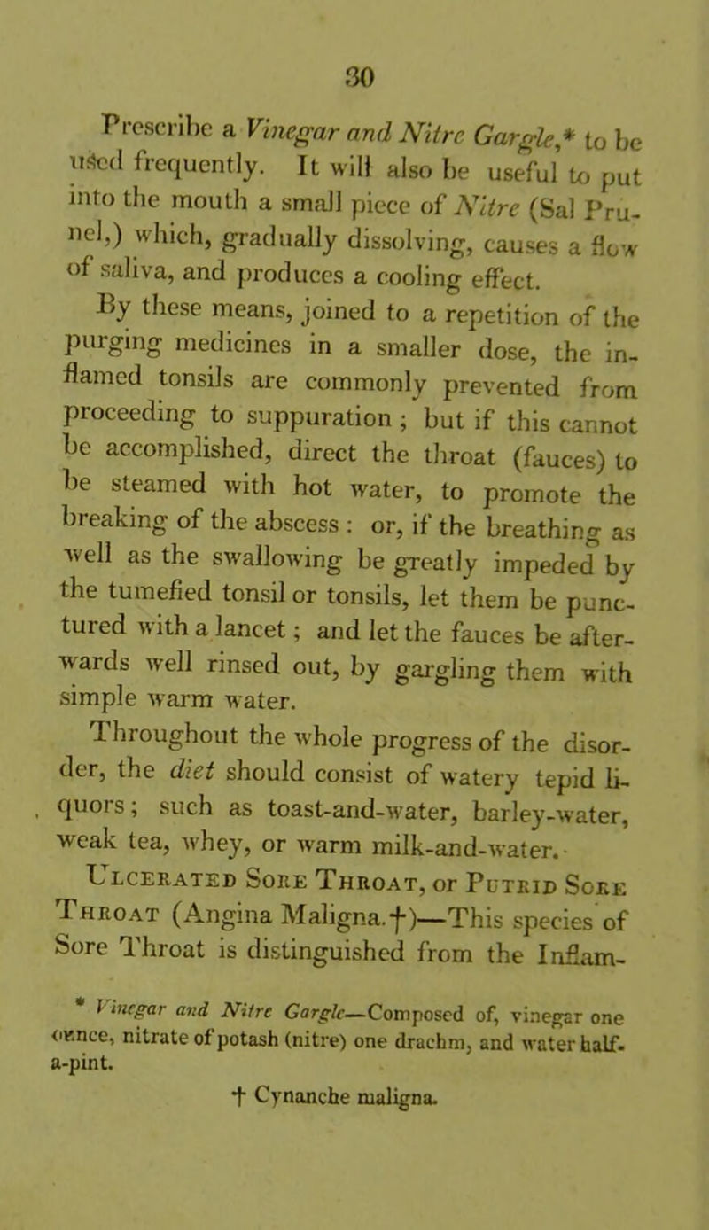 Prescribe a Vinegar and Nitre Gargle* to be used frequently. It will also be useful to put into the mouth a small piece of Nitre (Sal Pru- ne!,) which, gradually dissolving, causes a flow of saliva, and produces a cooling effect. By these means, joined to a repetition of the purging medicines in a smaller dose, the in- flamed tonsils are commonly prevented from proceeding to suppuration; but if this cannot be accomplished, direct the throat (fauces) to be steamed with hot water, to promote the breaking of the abscess : or, if the breathing as well as the swallowing be greatly impeded by the tumefied tonsil or tonsils, let them be punc- tured with a lancet; and let the fauces be after- wards well rinsed out, by gargling them with simple warm water. Throughout the whole progress of the disor- der, the diet should consist of watery tepid li- quoi s, such as toast-and-water, barley-water, weak tea, whey, or warm milk-and-water. L lcerated Sore Throat, or Putrid Sore Throat (Angina Maligna, f)—'This species of Sore Throat is distinguished from the Inflam- J inegar and Nitre Gargle—Composed of, vinegar one ounce, nitrate of potash (nitre) one drachm, and water half- a-pint. Cynanche maligna.