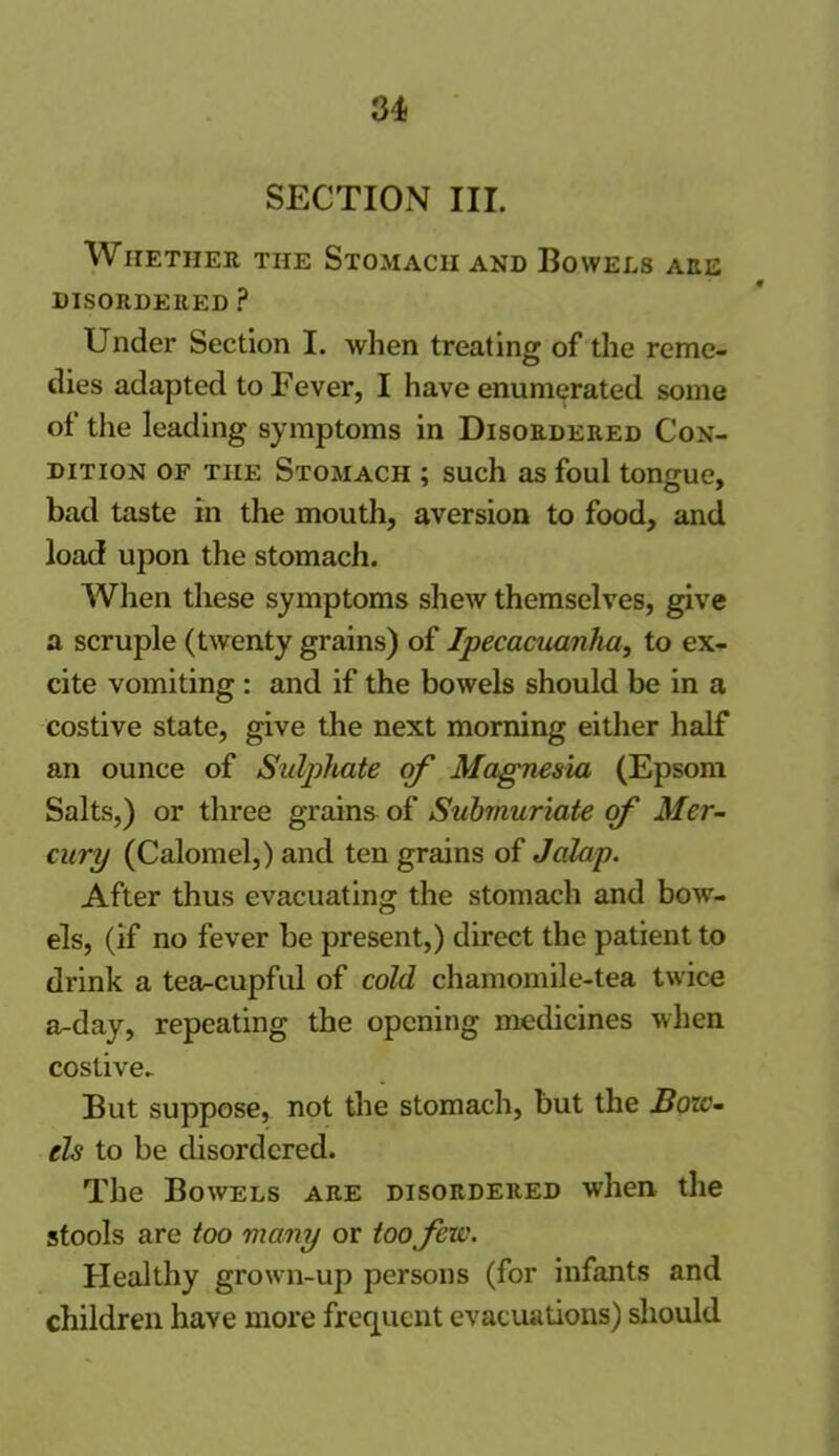 SECTION III. Whether the Stomach and Bowels are DISORDERED ? Under Section I. when treating of the reme- dies adapted to Fever, I have enumerated some of the leading symptoms in Disordered Con- dition of the Stomach ; such as foul tongue, bad taste in the mouth, aversion to food, and load upon the stomach. When these symptoms shew themselves, give a scruple (twenty grains) of Ipecacuanha, to ex- cite vomiting : and if the bowels should be in a costive state, give the next morning either half an ounce of Sulphate of Magnesia (Epsom Salts,) or three grains of Submuriate of Mer- cury (Calomel,) and ten grains of Jalap. After thus evacuating the stomach and bow- els, (if no fever be present,) direct the patient to drink a tea^cupful of cold chamomile-tea twice a-day, repeating the opening medicines when costive- But suppose, not the stomach, but the Bo ze- ds to be disordered. The Bowels are disordered when the stools are too many or too fere. Healthy grown-up persons (for infants and children have more frequent evacuations) should