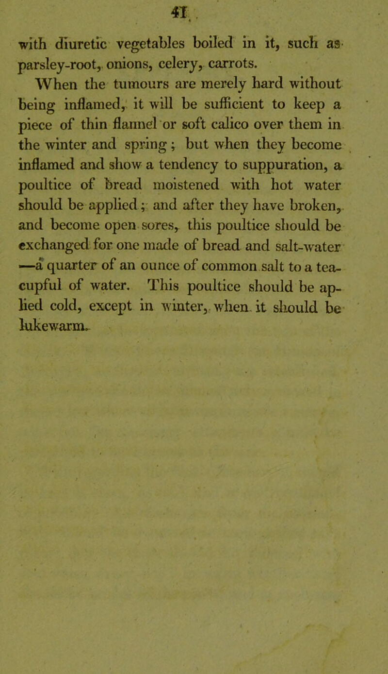 « with diuretic vegetables boiled in it, such as parsley-root, onions, celery, carrots. When the tumours are merely hard without being inflamed, it will be sufficient to keep a piece of thin flannel or soft calico over them in the winter and spring; but when they become inflamed and show a tendency to suppuration, a poultice of bread moistened with hot water should be applied; and after they have broken, and become open sores, this poultice should be exchanged for one made of bread and salt-water —a quarter of an ounce of common salt to a tea- cupful of water. This poultice should be ap- lied cold, except in winter, when it should be lukewarm.