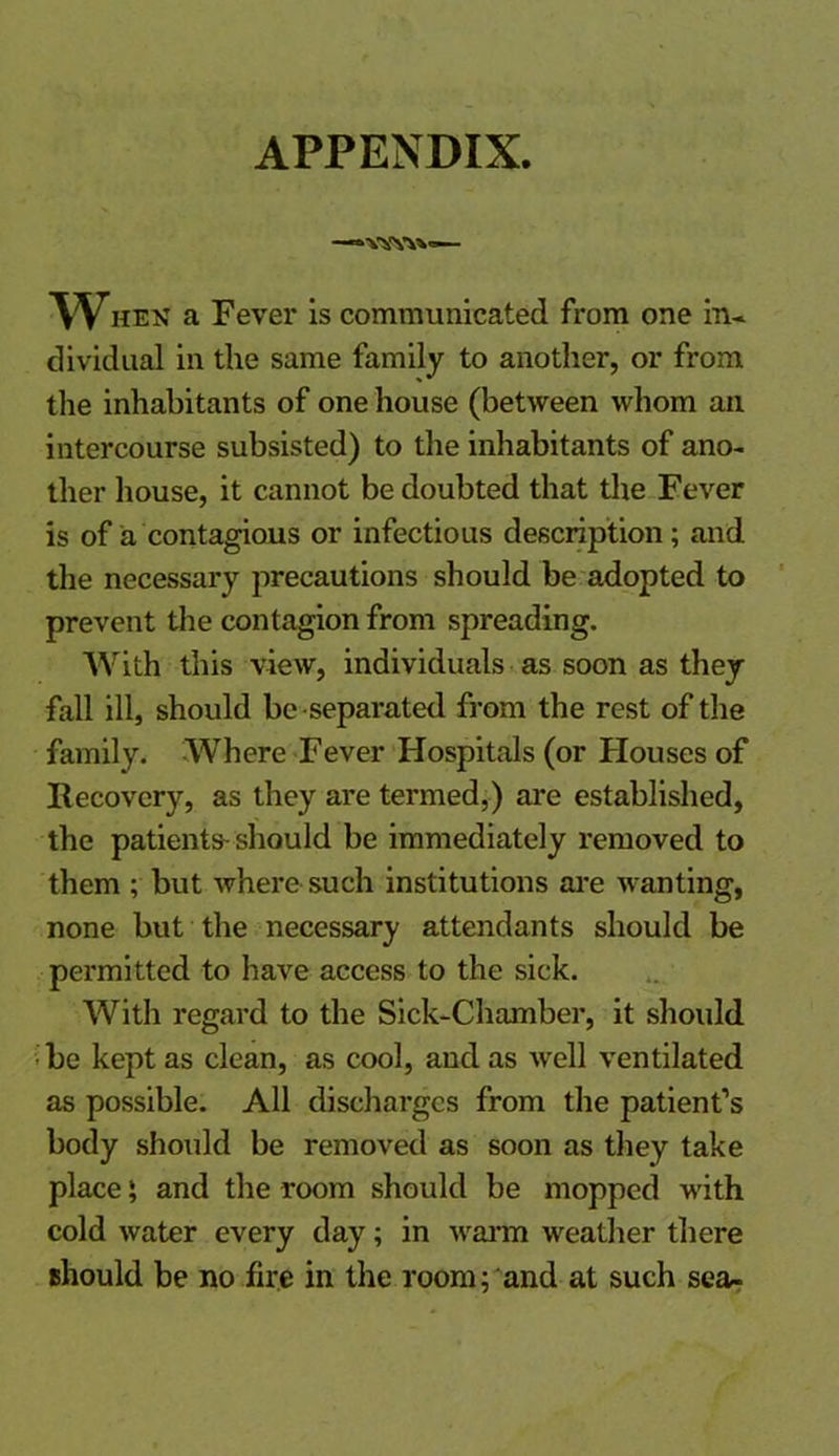 APPENDIX. —*vsfy\v— When a Fever is communicated from one in* dividual in the same family to another, or from the inhabitants of one house (between whom an intercourse subsisted) to the inhabitants of ano- ther house, it cannot be doubted that the Fever is of a contagious or infectious description; and the necessary precautions should be adopted to prevent the contagion from spreading. With this view, individuals as soon as they fall ill, should be separated from the rest of the family. Where Fever Hospitals (or Houses of Recovery, as they are termed,) are established, the patients-should be immediately removed to them ; but where such institutions are wanting, none but the necessary attendants should be permitted to have access to the sick. With regard to the Sick-Chamber, it should be kept as clean, as cool, and as well ventilated as possible. All discharges from the patient’s body should be removed as soon as they take place; and the room should be mopped with cold water every day; in warm weather there should be no fire in the room; and at such sea-