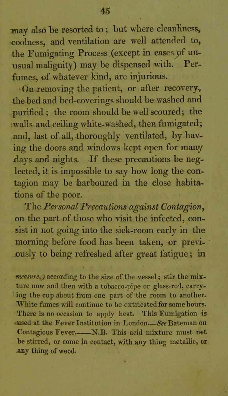 may also be resorted to; but where cleanliness, coolness, and ventilation are well attended to, the Fumigating Process (except in cases pf un- usual malignity) may be dispensed with. Per- fumes, of whatever kind, are injurious. On removing the patient, or after recovery, the bed and bed-coverings should be washed and purified ; the room should be well scoured; the :walls and ceiling white-washed, then fumigated; and, last of all, thoroughly ventilated, by hav- ing the doors and windows kept open for many days and nights. If these precautions be neg- lected, it is impossible to say how long the con- tagion may be harboured in the close habita- tions of the poor. The Personal Precautions against Contagion, on the part of those who visit the infected, con- sist in not going into the sick-room early in the morning before food has been taken, or previ- ously to being refreshed after great fatigue.; in measure,) according to the size of the vessel; stir the mix- ture now and then with a tobacco-pipe or glass-rod, carry- ing the cup about from one part of the room to another. White fumes will continue to be extricated for some hours. There is no occasion to apply heat. This Fumigation is <used at the Fever Institution in London See Bateman on Contagious Fever. N.B. This acid mixture must net be stirred, or come in contact, with any thing metallic, or any thing of wood.