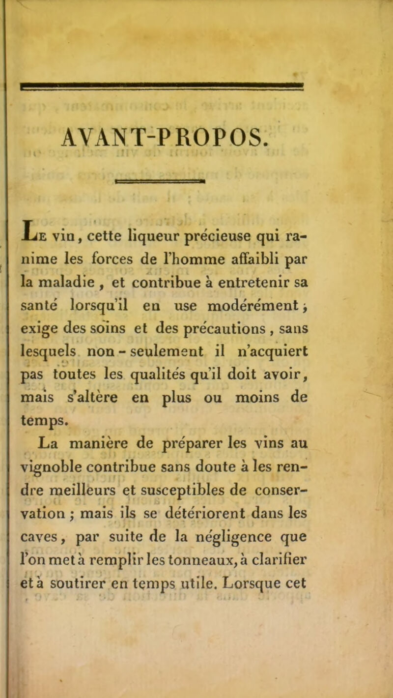 AVANT-PROPOS. . f liE via, cette liqueur précieuse qui ra- nime les forces de l’homme affaibli par la maladie , et contribue à entretenir sa santé lorsqu’il en use modérément ^ exige des soins et des précautions , sans lesquels, non - seulement il n’acquiert pas toutes les qualités qu’il doit avoir, maïs s’altère en plus ou moins de temps, La manière de préparer les vins au vignoble contribue sans doute à les ren- dre meilleurs et susceptibles de conser- vation ; mais ils se détériorent dans les caves, par suite de la négligence que l’on met à remplir les tonneaux, à clarifier et à soutirer en temps utile. Lorsque cet à