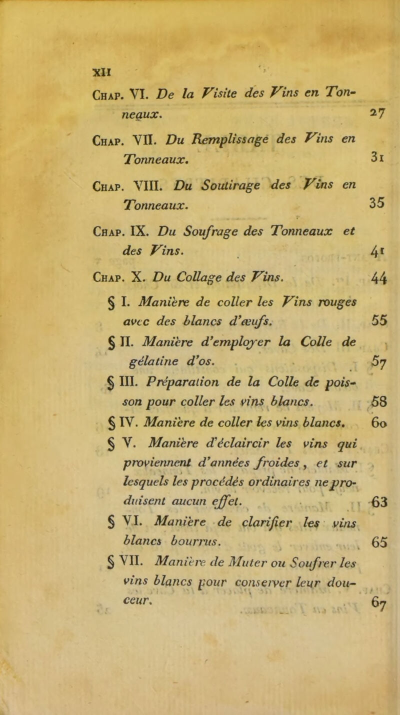 Chap. VI. De la Visite des Vins en Ton- neaux. 27 Chap. VII. Du Remplissage des Vins en Tonneaux. 3 x Chap. VIII. Du Soutirage des Vins en Tonneaux. 35 Chap. IX. Du Soufrage des Tonneaux et des Vins. 4* Chap. X. Du Collage des Vins. 44 § I. Manière de coller les Vins rougès avec des blancs d'œufs. 55 § II. Manière d’emploj-er la Colle de ^ gélatine d'os. . 5’] § III. Préparation de la Colle de pois- son pour coller les vins flancs. 58 § IV. Manière de coller les vins blancs. 60 § V. Manière d'éclaircir les vins qui proviennent d'années froides , et sur lesquels les procédés ordinaires ne pro- duisent aucun effet. • \ 63 § VI. Manière de clarifier les vins^ blancs bourrus. ,,, ^ 65 § VII. Maniètv de Muter ou Soufrer les vins blancs pour conseiyer leur doii- ‘ i'-, > • , it ceur. ‘ \4 67 .-I