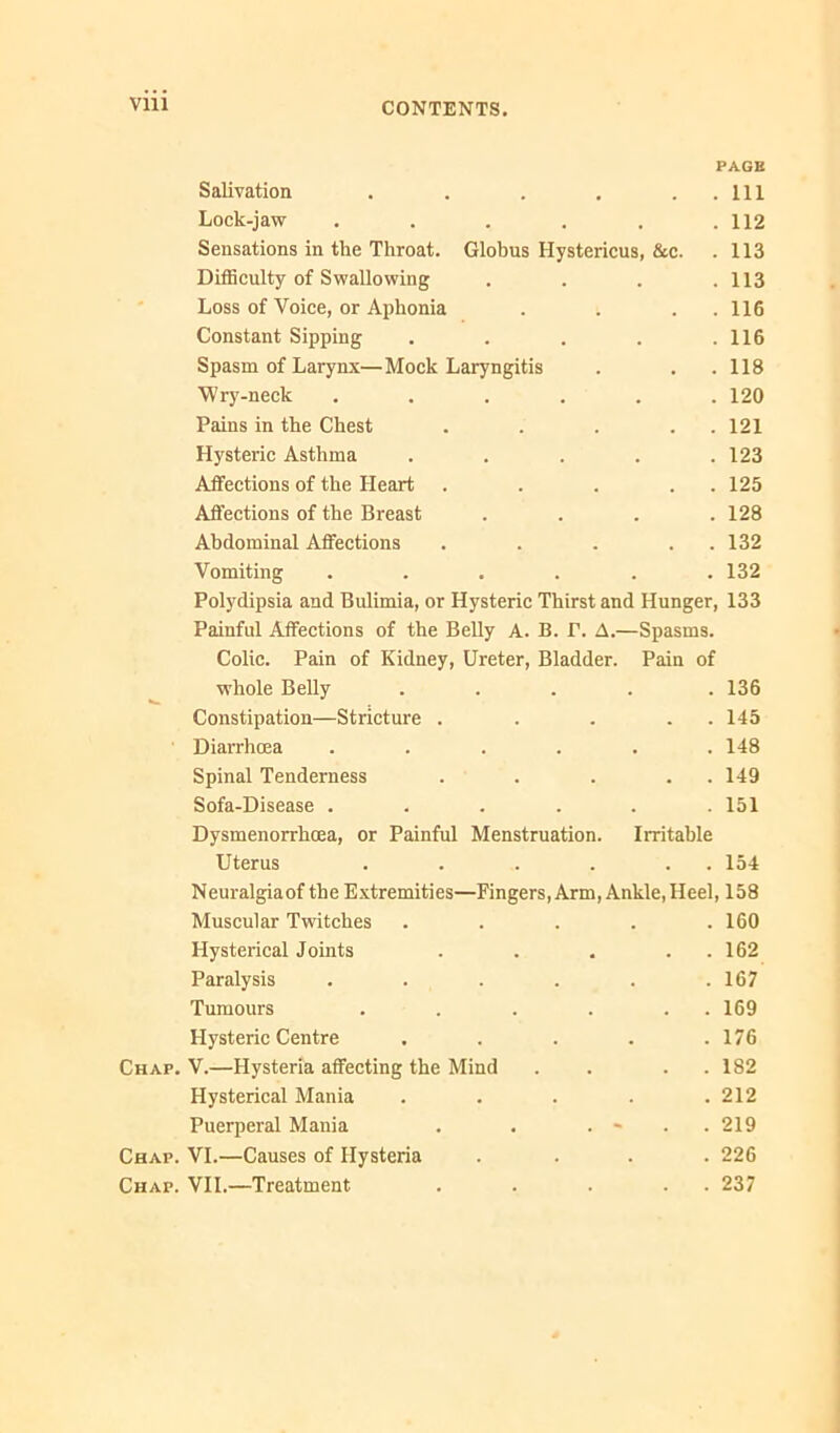 VUl PAGE Salivation . . . , . . Ill Lock-jaw . . . . . .112 Sensations in the Throat. Globus Hystericus, &c. . 113 Difficulty of Swallowing . . . .113 Loss of Voice, or Aphonia . . . .116 Constant Sipping . . . . .116 Spasm of Larynx—Mock Laryngitis . . .118 Wry-neck ...... 120 Pains in the Chest . . . . . 121 Hysteric Asthma ..... 123 Affections of the Heart . . . . . 125 Affeetions of the Breast .... 128 Abdominal Affections . . . . . 132 Vomiting ...... 132 Polydipsia and Bulimia, or Hysteric Thirst and Hunger, 133 Painful Affections of the Belly A. B. P. A.—Spasms. Colic. Pain of Kidney, Ureter, Bladder. Pain of whole BeUy ..... 136 Constipation—Stricture . . . . . 145 Diarrhoea ...... 148 Spinal Tenderness . . . . . 149 Sofa-Disease ...... 151 Dysmenorrhoea, or Painful Menstruation. Irritable Uterus . . . . . . 154 Neuralgiaof the Extremities—Fingers, Arm, Ankle,Heel, 158 Muscular Twitches . . . . .160 Hysterical Joints . . . . . 162 Paralysis . . . . . .167 Tumours . . . . . . 169 Hysteric Centre . . . . .176 Chap. V.—Hysteria affeeting the Mind . . . . 182 Hysterical Mania . . . . .212 Puerperal Mania . . . . 219 Chap. VI.—Causes of Hysteria .... 226 Chap. VII.—Treatment . . . . . 237