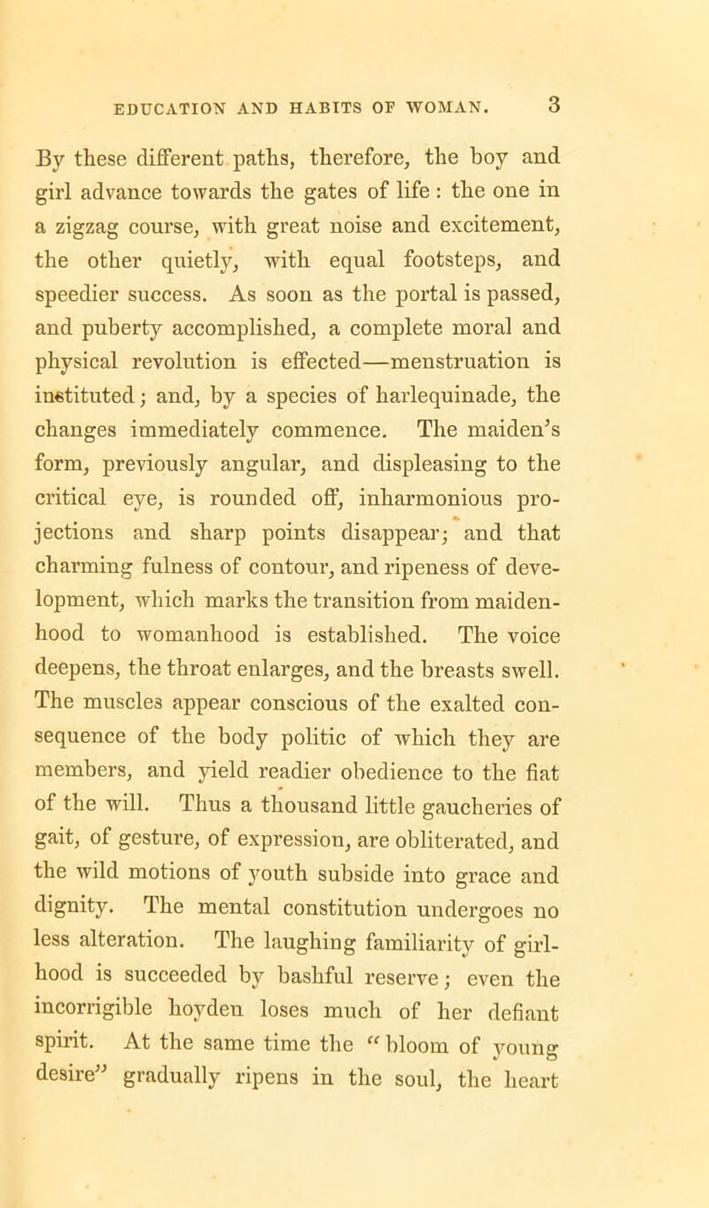 By these different paths, therefore, the boy and girl advance towards the gates of life : the one in a zigzag course, with great noise and excitement, the other quietly, with equal footsteps, and speedier success. As soon as the portal is passed, and puberty accomplished, a complete moral and physical revolution is effected—menstruation is instituted; and, by a species of harlequinade, the changes immediately commence. The maiden^s form, previously angular, and displeasing to the critical eye, is rounded off, inharmonious pro- % jections and sharp points disappear; and that charming fulness of contour, and ripeness of deve- lopment, which marks the transition from maiden- hood to womanhood is established. The voice deepens, the throat enlarges, and the breasts swell. The muscles appear conscious of the exalted con- sequence of the body politic of which they are members, and yield readier obedience to the fiat of the will. Thus a thousand little gaucheries of gait, of gesture, of expression, are obliterated, and the wild motions of youth subside into grace and dignity. The mental constitution undergoes no less alteration. The laughing familiarity of girl- hood is succeeded by bashful reserve; even the incorrigible hoyden loses much of her defiant spirit. At the same time the “ bloom of young desire^' gradually ripens in the soul, the heart