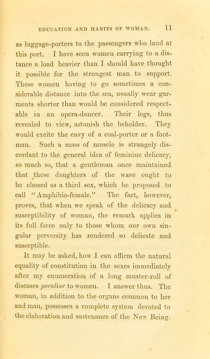 as luggage-porters to tlie passengers who land at this port. I have seen women carrying to a dis- tance a load heavier than I should have thought it possible for the strongest man to support. These women having to go sometimes a con- siderable distance into the sea^ usually wear gar- ments shorter than would be considered respect- able in an opera-dancer. Their legs, thus revealed to view, astonish the beholder. They would excite the envy of a coal-porter or a foot- man. Such a mass of muscle is strangely dis- cordant to the general idea of feminine delicacy, so much so, that a gentleman once maintained that these daughters of the wave ought to be classed as a third sex, which he proposed to call “ Amphibio-female.” The fact, however, proves, that when we speak of the delicacy and susceptibility of woman, the remark applies in its full force only to those whom our own sin- gular perversity has rendered so delicate and susceptible. It may be asked, how I can affirm the natural equality of constitution in the sexes immediately after my enumeration of a long muster-roll of diseases peculiar to women. I answer thus. The woman, in addition to the organs common to her and man, possesses a complete system devoted to the elaboration and sustenance of the New Being.