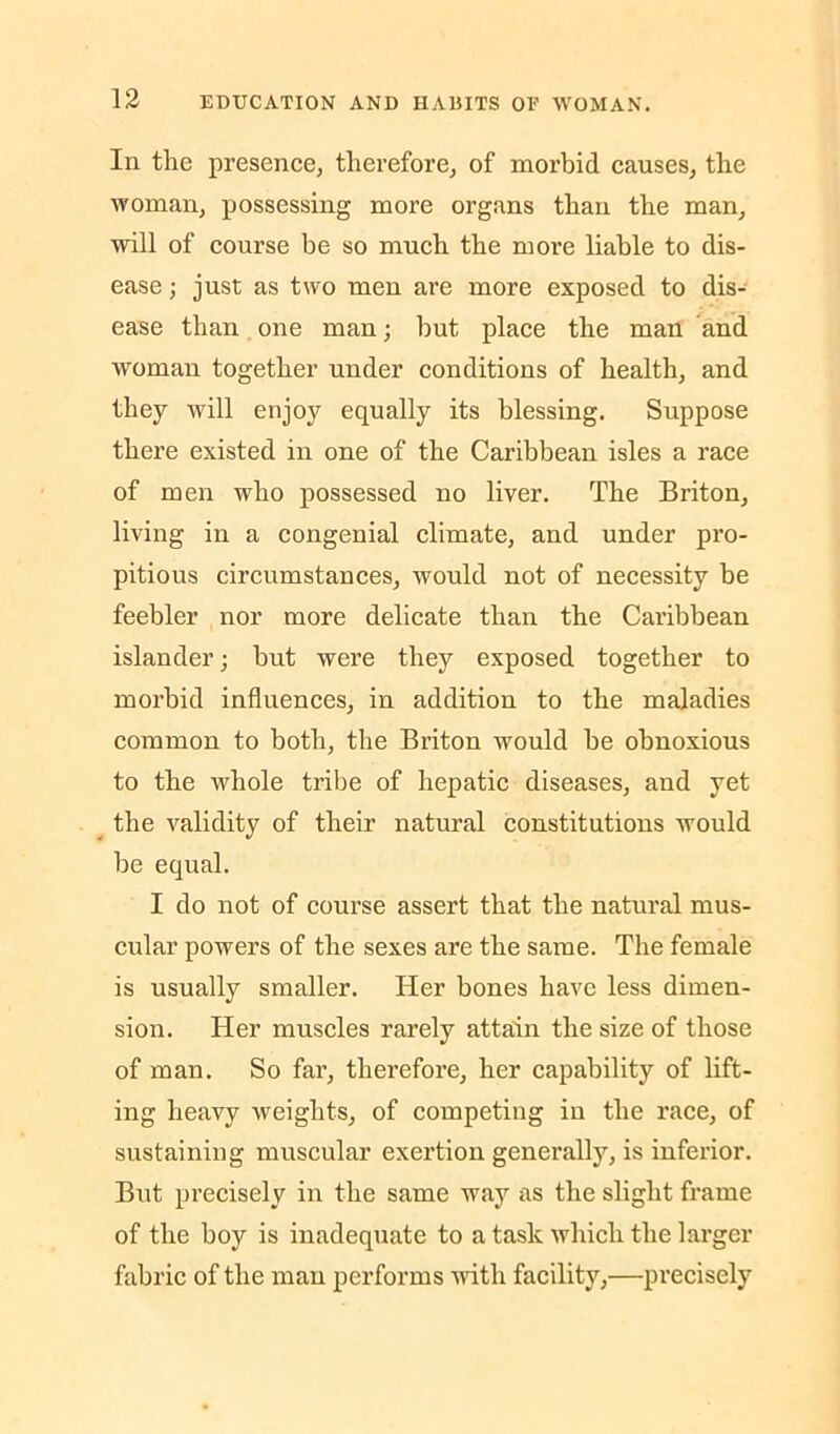 In the presence, therefore, of morbid causes, the woman, possessing more organs than the man, will of course be so much the more liable to dis- ease ; just as two men are more exposed to dis- ease than one man; hut place the man and woman together under conditions of health, and they will enjoy equally its blessing. Suppose there existed in one of the Caribbean isles a race of men who possessed no liver. The Briton, living in a congenial climate, and under pro- pitious circumstances, would not of necessity he feebler nor more delicate than the Caribbean islander; but were they exposed together to morbid influences, in addition to the maladies common to both, the Briton would he obnoxious to the whole tribe of hepatic diseases, and yet ^ the validity of their natural constitutions would be equal. I do not of course assert that the natural mus- cular powers of the sexes are the same. The female is usually smaller. Her bones have less dimen- sion. Her muscles rarely attain the size of those of man. So far, therefore, her capability of lift- ing heavy weights, of competing in the race, of sustaining muscular exertion generally, is inferior. But precisely in the same way as the slight frame of the hoy is inadequate to a task which the larger fabric of the man performs with facility,—precisely