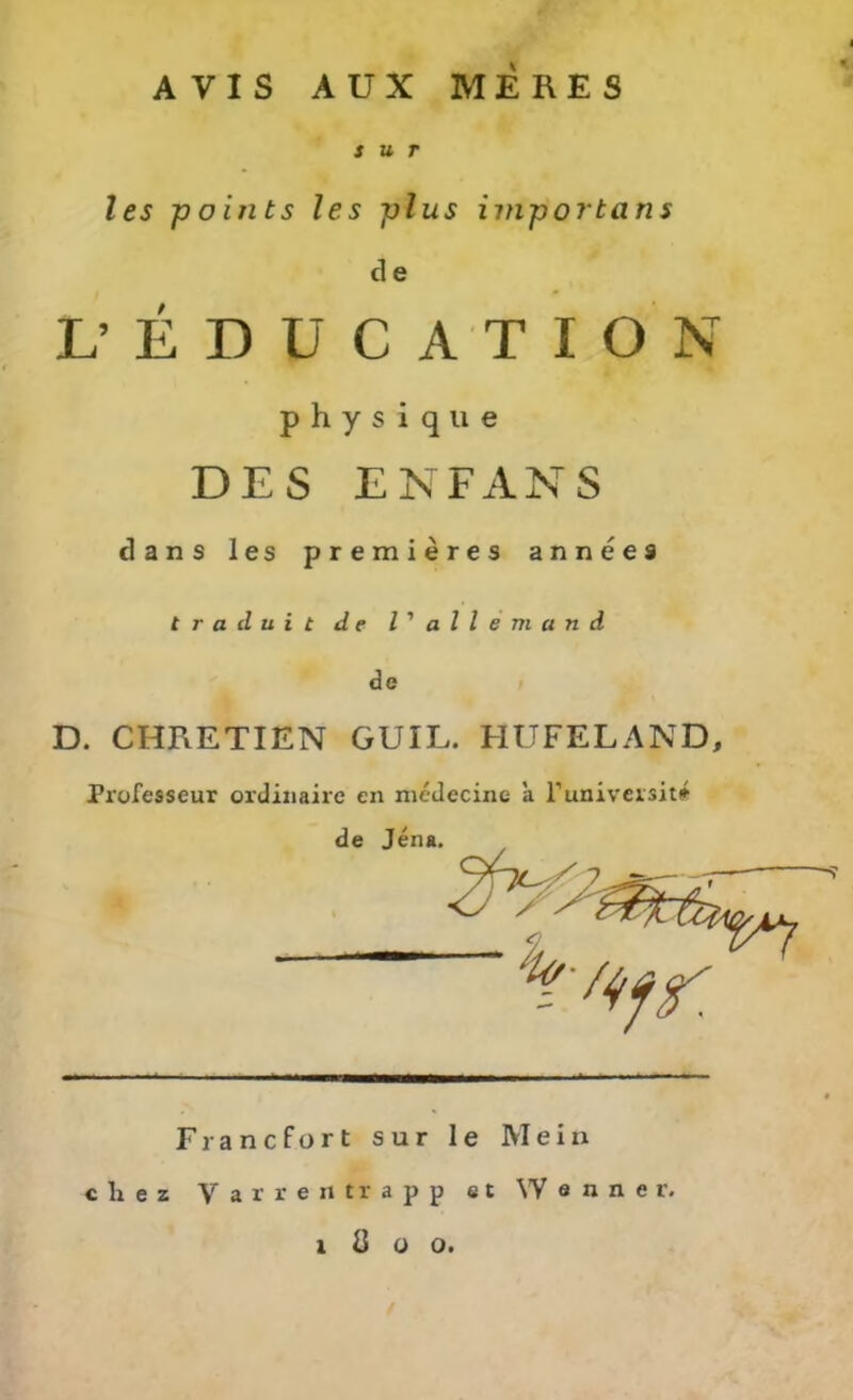 AVIS AUX MERES s u r les points les plus importans d e L’EDÜCATION physique DES ENFANS dans les premieres annees t r a d u i t de l' allem and de D. CHRETIEN GUIL. HUFELAND, Professeur ordinairc en medecine a l’universit^ c li e z Yarrertirapp et YV a n n e r. X ö o o.