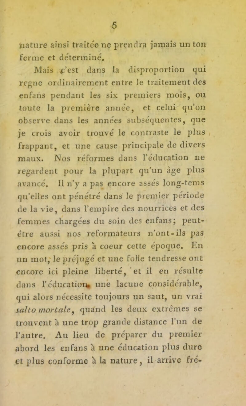 yiature ainsi traiteene prendra jamais un ton ferme et determine. Mais jc’est dans la disproportion qui regne ordinairement entre ie traitement des enfans pendant les six premiers mois, ou toute la premiere annee, et celui qu’on observe dans les annees subsequentes, que je crois avoir trouve le contraste le plus frappant, et «ne cause principale de divers maux. Nos reformes dans l’education ne regardent pour la plupart qu’un age plus avance. 11 n’y a pas encore asses long-tems qu’elles ont penetre dans le premier periode de la vie, dans l’empire des nourrices et des femmes chargees du soin des enfans; peut- etre aussi nos reformateurs n’ont-ils pas encore asses pris a coeur cette epoque. En un mot, le prejuge et une folle tendresse ont encore ici pleine liberte, et il en resulte dans reducaticn^» une lacune considerable, qui alors necessite toujours un saut, un vrai salto mortale, quand les deux extremes se trouvent a une trop grande distance l’un de l’autre. Au lieu de pre'parer du premier abord les enfans a une education plus dure et plus conforme a la nature, il arrive fre-