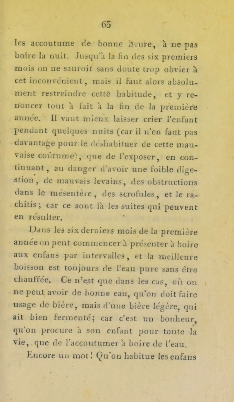65 les accoutume de bonne jiure, a ne pas Loire la nuit. Jusqu’a la fin des six premiers mois oti ne sauroit sans doute trop obvier a cet inconvenient, raais il baut aiors absolu- ment restreindre cette habitude, et y re- noncer tout a fait a la fin de la premiere annee. 11 vaut mieux laisser crier l’enfant pendant quelques nuits (car il n’en faut pas davantage pour le dcshabituer de cette mau- vaise coütume), que de l’exposer, en con- tinuant, au (langer d’avoir une foible dige- stion , de inauvais levains, des obstructioxis dans le niesentere, des scrofnles, et le jra- chitis; car ce sont la les suites qui peuvent en resulter. Dans les six derniers mois de la premiere annee on peut coinmencer a presenter a boire aux enfans par intervalles, et la meilleure boisson est toujours de l’eau pure sans etre cliauffee. Ce n’est <pie dans les cas, ou on ne peut avoir de honne eau, qu’on doit faire usage de biere, mais d’une biere legere, qui ait bien fermente; car c’est un bonheur, qu’on procure a son enfant pour tonte la vie, que de l'accoutumer a boire de l’eau, bncore un mol! Qu’on habitue les enfans