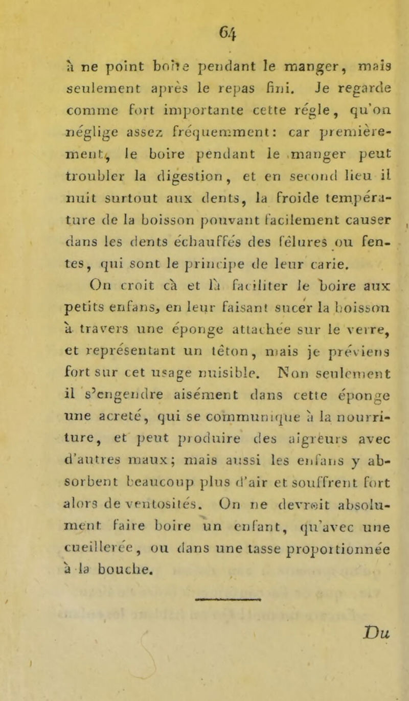 a ne point borie pendant le manger, mais seulement apres le repas fini. Je regarde corame fort importante cette regle, qu’on neglige assez frequemment: car premiere- meut^ le Loire pendant le manger peut troublcr la digestion, et en second lieu il nuit surtout aux dents, la froide tempera- ture de la boisson pouvant l'acilement causer dans les dents echauffes des felures ou fen- tes, qui sont le principe de leur carie. On croit Cct et la fac iliter le Loire aux petits enfans, en leur faisant sucer la boisson a travers une eponge attaehee sur le verre, et representant un teton, mais je previens fort sur cet usage nuisible. Non seulement il s’cngendre aisement dans rette eponge une acrete, qui se cornmurnque a la nourri- ture, et peut pioduire des uigreurs avec d’autres raaux; mais aussi les enfans y ab- sorbent beaucoup plus d’air etsouffrent fort alors de ventosites. On ne devr<oit absolu- ment faire Loire un enfant, qu’avec une cueilleree, ou dans une tasse propoi tionnee a la bouche.
