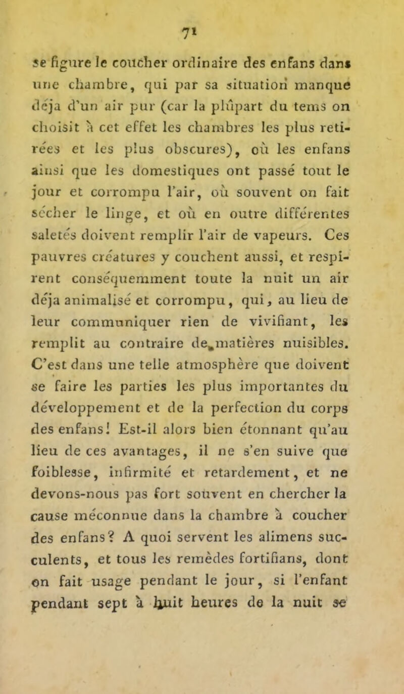 7* se figure le coucher ordinaire des enfans dan* une chambre, qui par sa Situation manque de ja d'un air pur (car la plüpart du tems on choisit a cct effet les charabres les plus reti- rees et les plus obscures), oü les enfans ainsi que les domestiques ont passe tout le jour et corrompu l’air, oü souvent on fait secher le linge, et oü en outre differentes saletes doivent remplir l’air de vapeurs. Ces pauvres creatures y couchent aussi, et respi- rent consequemment toute la nuit un air deja animalise et corrompu, qui, au lieu de leur communiquer rien de vivifiant, les remplit au contraire de.matieres nuisibles. C’est dans une teile atmosphere que doivent se faire les parties les plus importantes du developpement et de la perfection du corps des enfans! Est-il alors bien etonnant qu’au lieu de ces avantages, il ne s’en suive que foiblesse, infirmite et retardement, et ne devons-nous pas fort souvent en chercher la cause meconnue dans la chambre a coucher des enfans? A quoi servent les alimens suc- culents, et tous les remedes fortifians, dont on fait usage pendant le jour, si l’enfant pendant sept a Ijuit heures de la nuit se