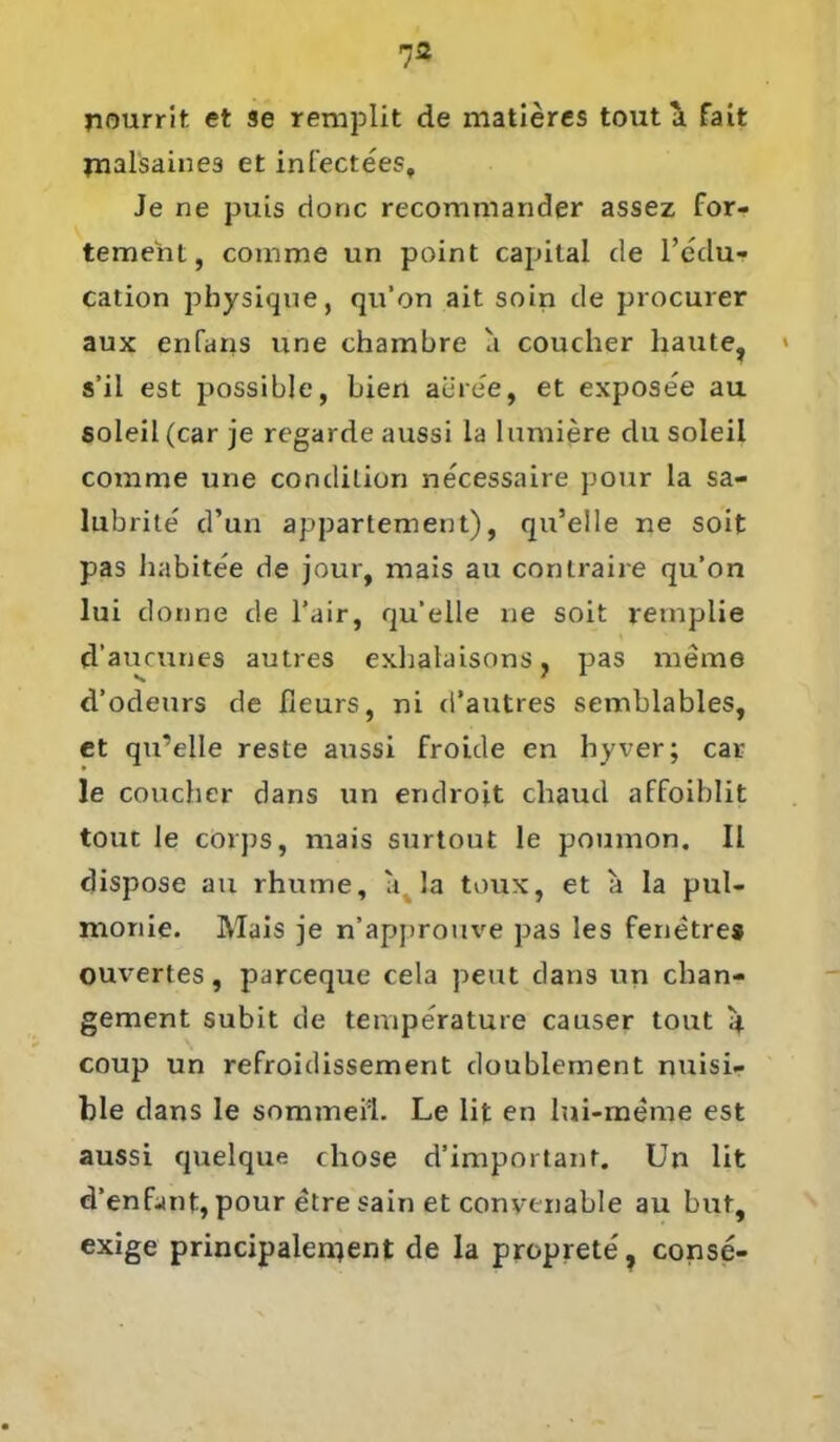jiourrit et se remplit de matieres tout \ fait jnalsaines et infectees. Je ne puis donc recommander assez for- temeht, comme un point Capital de l’edu- cation pbysique, qu’on ait soin de procurer aux enfans une chambre a coucher haute, » s’il est possible, bien aere'e, et exposee au 6oleil(car je regarde aussi la hindere du soleil comme une condition necessaire pour la sa- lubrite' d’un appartement), qu’eile ne soit pas habitee de jour, mais au contraire qu’on lui donne de l’air, qu’eile ne soit retnplie d’aucunes autres exhalaisons, pas meine d’odeurs de ficurs, ni d’autres semblables, et qu’eile reste aussi froide en hyver; car le coucher dans un endroit chaud affoiblit tout le corps, mais surtout le poumon. II dispose au rhume, a. la toux, et a la pul- monie. Mais je n’approuve pas les fenetres ouvertes, parceque cela peut dans un chan- gement subit de temperature causer tout 4 coup un refroidissement doublement nuisi- ble dans le sommeil. Le lit en lni-meme est aussi quelque cliose d’important. Un lit d’enfant, pour etre sain et convtnable au but, exige principalen^ent de la proprete, conse-