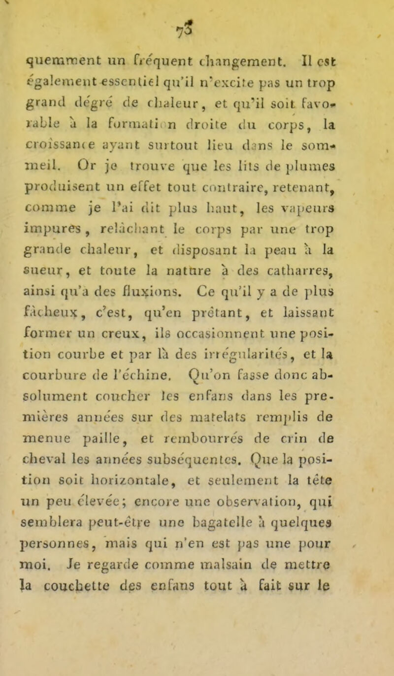 quemrnent un frequent thangement. II est egalement esscntiel qn’il n’excite pas un trop grand tle'gre de chaleur, et qu’il soit favo* fable a Ia formati n droite du corps, la croissame avant surtout lieu dans le som* meil. Or jo trouve que les liis de plumes produisent un effet tout contraire, retenant, comme je l’ai dit plus haut, les vapeurs impures, relächant le corps par une trop grande chaleur, et disposant la peau a la sueur, et toute la natnre a des catharres, ainsi qu’a des flu^ions. Ce qu’il y a de plus Jfacheux, c’est, qu’en pretant, et laissant former un creux, ils occasionnent une posi- tion courbe et par la des irregnlarites, et la courbure de l’echine, Ou’on fasse donc ab- solument coucher les enfans dans les pre- mieres annees sur des matelats remjtlis de menue paille, et reinbourres de crin de cheval les annees subsequentes. Que la Posi- tion soit horizontale, et seulement la tete un peu elevee; encore une observation, qui semblera peut-etre une bagatelle a quelques personnes, mais qui n’en est pas une pour moi. le regarde comme malsain de mettre la couchette des enfans tout a fait sur le