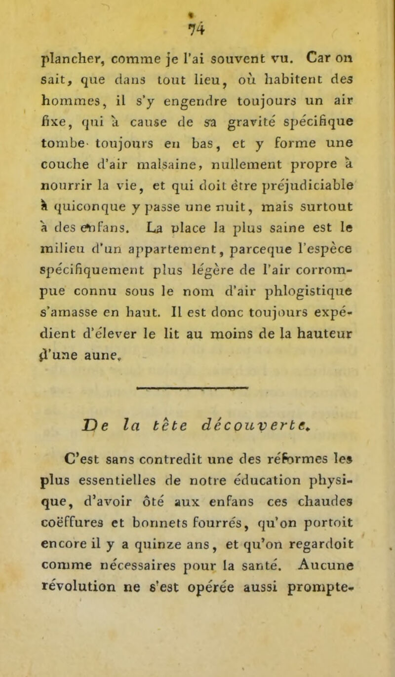 plancher, comme je l’ai souvent vu. Car on sait, que dans tout lieu, ou habitent des hommes, il s’y engerjdre toujours un air fixe, qni a cause de sa grarite specifique tombe- toujours en bas, et y forme une couche d'air malsaine, nullement propre a nourrir la vie, et qui doit etre prt'judiciable & quiconque y passe une nuit, mais surtout a des etifans. La place la plus saine est Ie milieu d’un appartement, parceque l’espece specifiquement plus legere de l’air corrom- pue connu sous le nom d’air phlogistique s’arnasse en baut. II est donc toujours expe- dient d’elever le lit au moins de la hauteur jl’une aune. De la bete decouvertc. C’est sans contredit une des reformes les plus essentielles de notre education physi- que, d’avoir öte aux enfans ces chaudes coeffures et bonnets fourres, qu’on portoit encore il y a quinze ans, et qu’on regardoit comme necessaires pour la sante. Aucune revolution ne s’est operee aussi prompte-