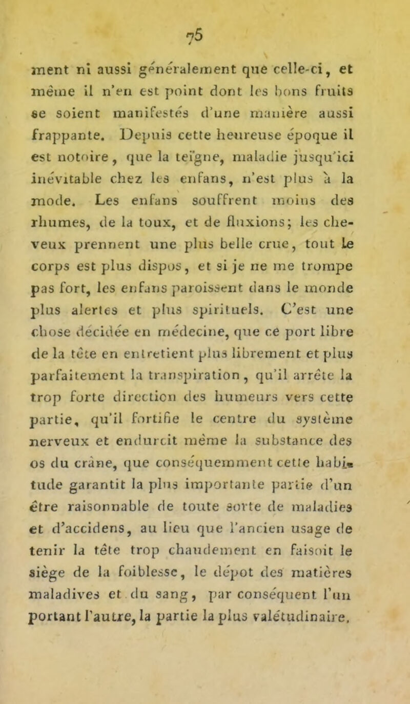 anent ni aussi g^neralement que celle-ci, et meine il n’en est point dont les bons fruits se soient manifestes d’une mamere aussi frappante. Depuis cette heureuse epoque il est notnire, que la teigne, maladie jusqu’ici inevitable chez les enfans, n’est plus a la mode. Les enfans souffrent moius des rhumes, de la toux, et de fluxions; les che- r veux prenrient une plus belle crue, tout Le corps est plus dispos, et si je ne me trompe pas fort, les enfans paroissent dans le rnonde plus alertes et plus spirituels. C’est une cliose decidee en rriedecine, que ce port libre de la tete en enlretient plus librement et plus parfaitement la transpiration, qu’il arrete la trop furte directicn des inuneurs vers cette partie, qu’il fortifie le centre du Systeme nerveux et endurcit merae la substance des os du crane, que consequemment cette ha bi« tude garantit la plus importante partie d’un etre raisonnable de toute sovte de maladies et d’accidens, au licu que l’ancien usage de tenir la tete trop chaudement en faisoit le siege de la foiblessc, le de'pot des matieres maladives et du sang, par consequent Ihm portant l’autre, la partie laplus valetudinaire.