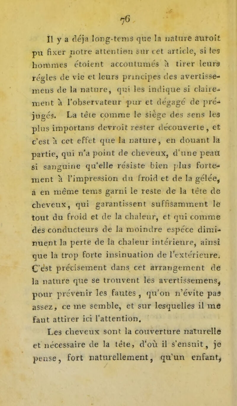II y a dejn long-tems que la nature auroit pu fixer riotre attention sur cet article, si les hornmes etoient accoutumes ;t tirer leur9 regles c!e vie et leurs principes des avertisse- mens de la nature, qui les indique si clane- ment a l’observateur pur et degage de pre'- jugcs. La tete comme le siege des sens les plus importans devroit rester decouverle , et c’est a cet effet que la nature, en douant la partie, qui n’a ])oint de cheveux, d’une peail si sanguine qu’elle resiste bien plus forte- ment a l’impreasion du froid et de la gelee, a en meme tems garni le reste de la tete de cheveux, qui garantissent suffisamment le tout du froid et de la chaleur, et qui comme des conducteurs de la moindre espe'ce dimi- nuent. la perte de la chaleur interieure, ainsi que la trop forte insinuation de l’exterieure. C'est precisement dans cet arrangement de la nature que se trouvent les avertissemens, pour prevenir les fautes , qu’on n’evite pas assez, ce me semble, et sur lesquelles il me faut attirer ici l’attention. Les cheveux sont la Couverture naturelle et necessaire de la tete, d’oü il s’ensuit, je pense, fort naturellement, qu’un enfant,