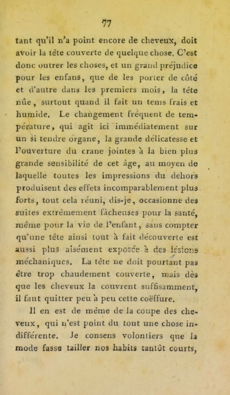 lant qu’il n’a point encore de cheveux, doit avoir la tete couverte de quelque chose. C’est donc outrer les choses, et un graml prejudice pour les enfans, que de les porter de tote et d’autre dans les premiers mois, la tete nüe , surtout quand il fait un tenis frais et humide. Le changement frequent de tem- perature, qui agit ici immediatement sur un si tendre Organe, I3 grande delicatesse et l’ouverture du crane jointes a la bien plus grande sensibilite de cet age, au moyen de laquelle toutes les impressions du deliors produisent des effets incomparablement plus forts, tout cela reuni, dis-je, occasionne des suites extremement facheuses pour la sante, meine pour la vie de l’enfant, saus compter qu’une tete ainsi tout a fait decouverle est aussi plus aisement exposce a des lesicns mechaniques, La tele ne doit pourtant pas etre trop chaudement couverte, mais des que les cheveux la couvrent suffisamment, il faut quitter peu a peu cette coeffure. II en est de meme de la coupe des che- veux, qui n’est point du tout une chose in- differente. Je consens volontiers que la mode fasse tailler nos habits tantot courts,