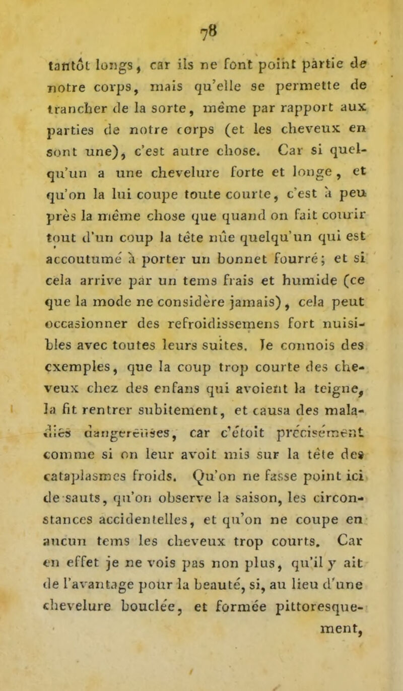 tantol longs, car ils ne font point pärfcie de notre covps, rnais qu’elle se permette de trancber de la Sorte, meine par rapport aux parties de notre corps (et les cheveux en sont une), c’est autre chose. Car si quel- qu’un a une chevelure forte et longe , et qu’on la lui coupe tonte courte, c’est a peu pres la meine chose que quand on fait courir tout d’un coup la tete nüe quelqu’un qui est accoutume a porter un bonnet fourre; et si cela arrive par un tems frais et humide (ce que la mode ne consiclere jainais), cela peut occasionner des refroidissemens fort nuisi- bles avcc toutes leurs suites. Te connois des cxemples, que la coup trop courte des che- veux chez des enfans qui avoient la tcigne, la fit rentrcr subitement, et causa des mala- «hcs aängerciiäes, car c’etoit prccisement com me si on leur avoit mis sur la tete des cataplasmes froids. Qu’on ne fasse point ici desauts, qu’on observe la saison, les circon- stances accidentelles, et qu’on ne coupe en aucun tems les cheveux trop courts. Car en effet je ne vois pas non plus, qu’il y ait de l’avantage pour la beaute, si, au lieu d'une chevelure bouclee, et formee pittoresque- ment,