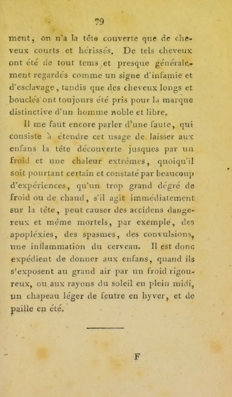 ment, on n’a In tete coturerte que de che- veux courts et herisses. De tels cheveux ont ete tie tout tems et presque generale» ment regardes comme un signe d’infamie et tl’esclavage , tandis que des cheveux lougs et boucles ont toujours ete pris pour I.i marque distinctive d’un homme noble et libre. 11 me faut enrore parier d’une laute, qui consiste a etendre cet usage de laisser aux enfans la tete decouverte jusques par un froid et une chaleur extremes, quoiqu’il soit pourtant certain et constatepar beaucoup d’experiences, qu'tin trop grand degre de froid ou de chaud, s’il agit immediatement sur la tete, peut causer des accidens dange- reux et meme morteis, par exemple, des apoplexies, des spasmes, des convulsions, une inllammation du cerveau. 11 est donc expedient de donner aux enfans, quarul ils s'exposent au grand air par un froid rigou- reux, ou aux rayons du soleil en plein midi, yn chapeau leger de feutre en hyver, et de paille cn ete. F