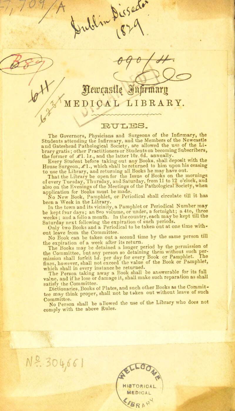The Governors, Physicians and Surgeons of the Infirmary, the Students attending the Infirmary, and the Members of the Newcastle and Gateshead Pathological Society, are allowed the use of the Li- brary gratis; other Practitioners or Students on becoming Subscribers, the former of je!. Ir., and the latter lOi. fid. annually. Every Student before taking out any Books, shall deposit with the House Surgeon, jfl., which shall be returned to him upon his ceasing to use the Library, and returning all Books he may have out. That the Library be open for the Issue of Books on the mornings of every Tuesday, Thursday, and Saturday, from II to 12 o’clock, and also on the Evenings of the Meetings of the Pathological Society, when application for Books must be made. No New Book, Pamphlet, or Periodical shall circulate till it has been a Week in the Library. In the town and its vicinity, a Pamphlet or Periodical Number may be kept four days; an 8vo volume, or under, a fortnight; a 4to, three weeks; and a folio a month. In thecountry,each may be kept till the Saturday next following the expiration of such periods. Only two Books and a Periodical to be taken out at one time with- out leave from the Committee. No Book can be taken out a second time by the same person till the expiration of a iveek after its return. . The Books may be detained a longer period by the permission of the Committee, but any person so detaining them without such per- mission shall forfeit Id. per day for every Book or PampWet. The fines, however, shall not exceed the value of the Book or Pamphlet, which shall in every instance be returned. „ The Person taking away a Book shall be answerable for its full value, and if he lose or damage it, shall make such reparation as shall satisfy the Committee. , , r- •- Dictionaries,Books ol Plates, and such other Books as the Commit- tee may think proper, shall not be taken out without leave of such *^”iro°l>erson shall be allowed the use of the Library who does not comply with the above Rules.