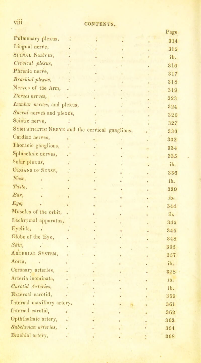 VIU Pulmonary plexus, Page 314 Lingual nerve. 315 Spinal Neuvi-s, ib. Cervical plexus, 310 Phrenic nerve, 317 Brachial plexus, : 318 Nerves of the Arm, . 319 Dorsal nerves. 323 Lumbar nerVes, and plexus. 324 Sacral nerves and plexUs, 320 Sciatic nerve, 327 Sympathetic Nerve and the cervical ganglions. 330 Cardiac nerves, 3:i2 Thoracic ganglions. 334 Splanchnic nerves. 335 Solar plexus. ib Organs OP Sense, 336 Nose, ib. Taste, 339 Ear, ib. Eye., 344 Muscles of the orbit, . ib. Lachrj’mal apparatus. 345 Eyelids, 340 Globe of the E^e, . 318 Skin, 355 Arterial System, 357 Aorta, ib. Coronary arteries. 358 Arleria inoininata. ib. Carolid Arteries, ib. E\teri;al carotid. 359 Internal maxillary' arter3>. 301 Internal carotid, . 302 Opththalmic artery. 303 Subclavian arteries, 304 Brachial artery. A 308