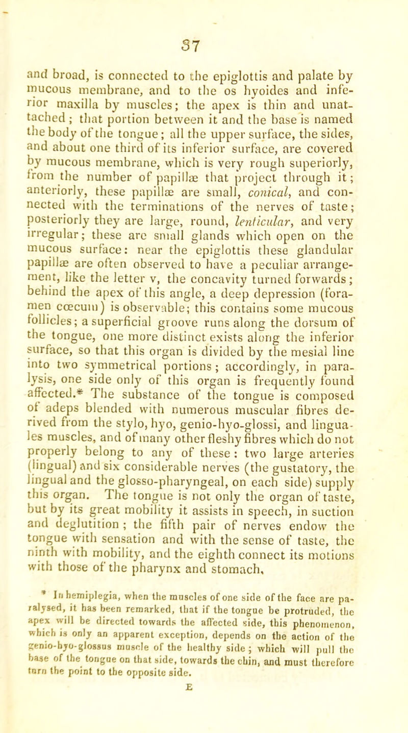 and broad, is connected to the epiglottis and palate by inucous membrane, and to the os hyoides and infe- rior maxilla by muscles; the apex is thin and unat- tached ; that portion between it and the base is named the body of the tongue; all the upper surface, the sides, and about one third of its inferior surface, are covered by raucous membrane, which is very rough superiorly, from the number of papillae that project through it; anteriorly, these papillae are small, conical, and con- nected with the terminations of the nerves of taste; posteriorly they are large, round, lenticular, and very irregular; these are small glands which open on the mucous surface: near the epiglottis these glandular papillae are often observed to have a peculiar arrange- ment, like the letter v, the concavity turned forwards; behind the apex of this angle, a deep depression (fora- men ccecum) is observable; this contains some mucous follicles; a superficial groove runs along the dorsum of the tongue, one more distinct exists along the inferior surface, so that this organ is divided by the mesial line into two symmetrical portions ; accordingly, in para- lysis, one side only of this organ is frequently found affected.* The substance of the tongue is composed of adeps blended with numerous muscular fibres de- rived from the stylo, hyo, genio-hyo-glossi, and lingua- les muscles, and of many other fleshy fibres which do not properly belong to any of these : two large arteries (lingual) and six considerable nerves (the gustatory, the lingual and the glosso-pharyngeal, on each side) supply this organ. The tongue is not only the organ of taste, but by its great mobility it assists in speech, in suction and deglutition ; the fifth pair of nerves endow the tongue with sensation and with the sense of taste, the ninth with mobility, and the eighth connect its motions with those of the pharynx and stomach, * In hemiplegia, when the muscles of one side of the face are pa- ralysed, it has been remarked, that if the tongue be protruded, the apex will be directed towards the affected side, this phenomenon, which is only an apparent exception, depends on the action of the genio-byo-glossus muscle of the healthy side ; which will pull the base of the tongue on that side, towards the chin, and must therefore torn the point to the opposite side. E
