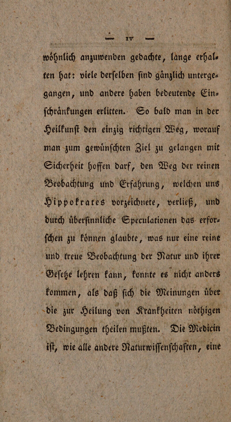 ten hat: viele derſelben ſind gänzlich unterge⸗ gangen, und andere haben bedeutende Ein⸗ 3 ſchraͤnkungen erlitten. So bald man in der ei Heilfunft den einzig richtigen Weg, worauf man zum gewuͤnſchten Ziel zu gelangen mit IR Sicherheit hoffen darf, den Weg der reinen f Beobachtung und Erfahrung, „welchen a Hippokrates vorzeichnete, | verließ, u | | durch überfi nnliche Speculationen das erfor⸗ | | ſchen zu können glaubte, was nur eine reine N und freue Beobachtung der Natur und ihrer | is Geſetze lehren kann, konnte es nicht anders ; kommen, als daß ſich die Meinungen über die zur Hellung von Krankheiten nöcpigen l Bedingungen theilen mußten. Die Mediein iſt, wie alle andere Natıtwffnfhaften, ; eine