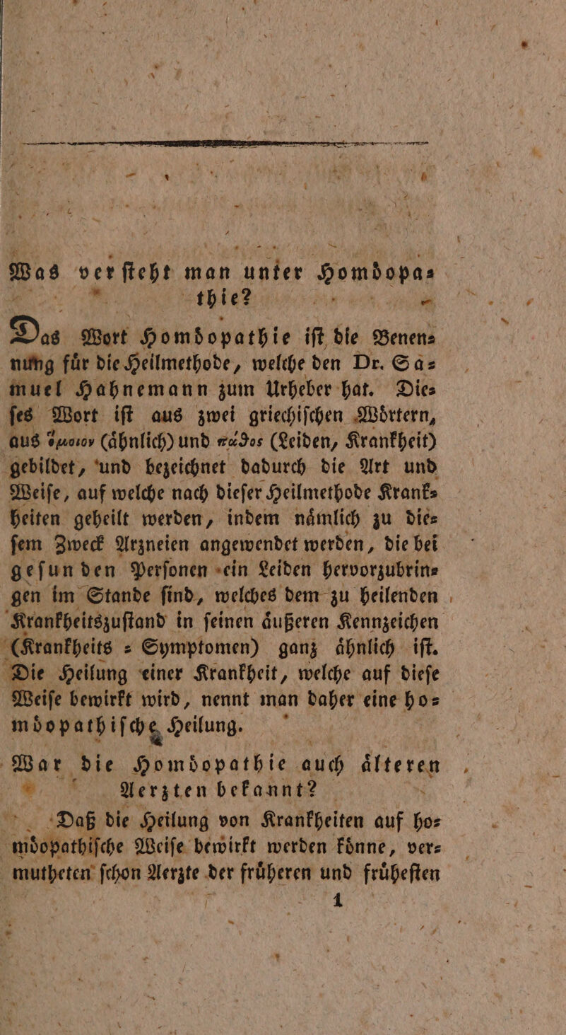 Was ver ſteht man ya Homdopa⸗ 11 tbie? n 0 — Du Wort Homdopathie iſt die Benen⸗ nung fuͤr die Heilmethode, welche den Dr. Sa⸗ muel Hahnemann zum Urheber hat. Die⸗ ſes Wort iſt aus zwei griechiſchen Woͤrtern, aus? Oosov (ähnlich) und 4496s (Leiden, Krankheit) gebildet, und bezeichnet dadurch die Art und Weiſe, auf welche nach dieſer Heilmethode Krank⸗ heiten geheilt werden, indem naͤmlich zu die⸗ gef un den Perſonen ein Leiden hervorzubrin⸗ gen im Stande ſind, welches dem zu heilenden (Krankheits » Symptomen) ganz ahnlich iſt. Die Heilung einer Krankheit, welche auf dieſe mdopathifcg Heilung. War die Homdopathie auch alteren 8 Aerzten bekannt? >. Daß die Heilung von Krankheiten auf ho⸗ wdebthlsche Weiſe bewirkt werden koͤnne, ver⸗ mutheten ſchon Aerzte der fruͤheren und fruͤheſten —