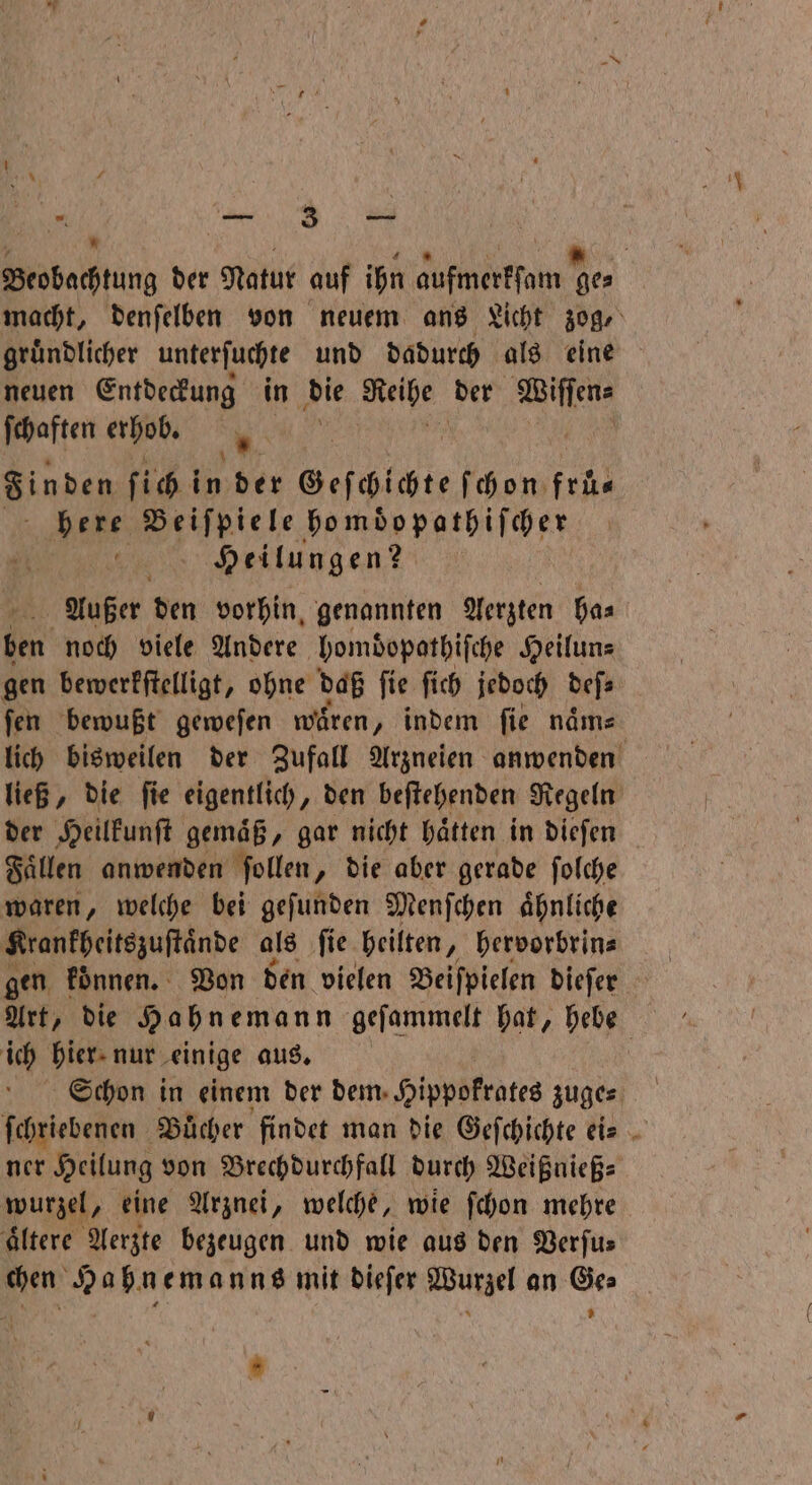 F 165 Bu . Beobachtung der Natur auf ihn aufmerkſam ge⸗ macht, denſelben von neuem ans Licht zog, gruͤndlicher unterſuchte und dadurch als eine neuen Entdeckung in die Reihe der Wie ſchaften erhob. u x Finden ſich i in der . ſchon frü⸗ Hase e ho moͤopathiſcher Heilungen? Außer den vorhin genannten Aerzten ha⸗ en noch viele Andere homdöopathiſche Heilun⸗ gen bewerkſtelligt, ohne daß ſie ſich jedoch bes fen bewußt geweſen wären „ indem fie naͤm⸗ lich bisweilen der Zufall Arzneien anwenden ließ, die ſie eigentlich, den beſtehenden Regeln der Heilkunſt gemaͤß, gar nicht haͤtten in dieſen Faͤllen anwenden ſollen, die aber gerade ſolche waren, welche bei geſunden Menſchen aͤhnliche Krankheitszuſtaͤnde als ſie heilten, hervorbrin⸗ gen können. Von den vielen Beiſpielen dieſer ich hier nur einige aus. Schon in einem der dem Hippokrates zuge⸗ ſchriebenen Bücher findet man die Geſchichte ei⸗ ner Heilung von Brechdurchfall durch Weißnieß⸗ wurzel, eine Arznei, welche, wie ſchon mehre ältere Aerzte bezeugen und wie aus den Verſu— chen Hahnemanns mit dieſer Wurzel an Ge⸗ ’