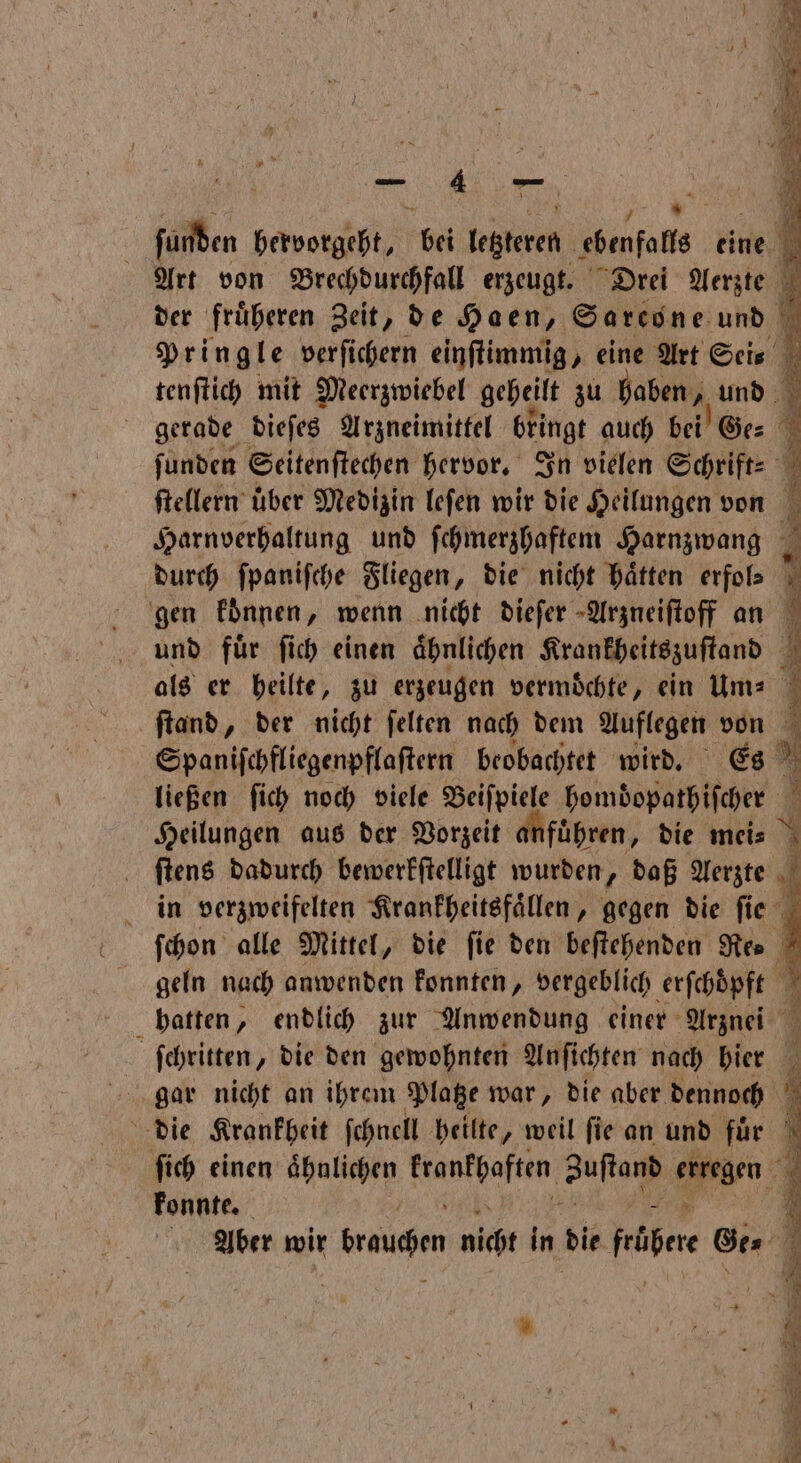 | ſunden hervorgeht, bel leren ebenfalls eine Art von Brechdurchfall erzeugt. Drei Aerzte der früheren Zeit, de Haen, Sarcone und Pringle verſichern einſtimmig, eine Art Sei⸗ tenſtich mit Meerzwiebel geheilt zu haben, und 9 gerade dieſes Arzneimittel bringt auch bei Ge⸗ ſunden Seitenſtechen hervor. In vielen Schrift: ſtellern über Medizin leſen wir die Heilungen von Harnverhaltung und ſchmerzhaftem Harnzwang durch ſpaniſche Fliegen, die nicht haͤtten erfols gen koͤnnen, wenn nicht diefer Arzneiſtoff an und fuͤr ſich einen aͤhnlichen Krankheitszuſtand als er heilte, zu erzeugen vermochte, ein um⸗ ſtand, der nicht ſelten nach dem Auflegen von Spanifchfliegenpflaftern beobachtet wird. Es 5 ließen ſich noch viele Beiſpiele hombopathiſcher Heilungen aus der Vorzeit anfuͤhren, die mei⸗ \ ſtens dadurch bewerkſtelligt wurden, daß Aerzte in verzweifelten Krankheitsfaͤllen, gegen die ſi e ſchon alle Mittel, die fie den beſtehenden Re⸗ geln nach anwenden konnten, vergeblich erſchöͤpft 7 hatten, endlich zur Anwendung einer Arznei 1 ſchritten, die den gewohnten Anſichten nach hier die Krankheit ſchnell heilte, weil ſie an und fuͤr \ ſich einen ähnlichen e Suſtanß erregen 4 konnte. | . Aber wir wangen nicht in die Feen Gt 4 *