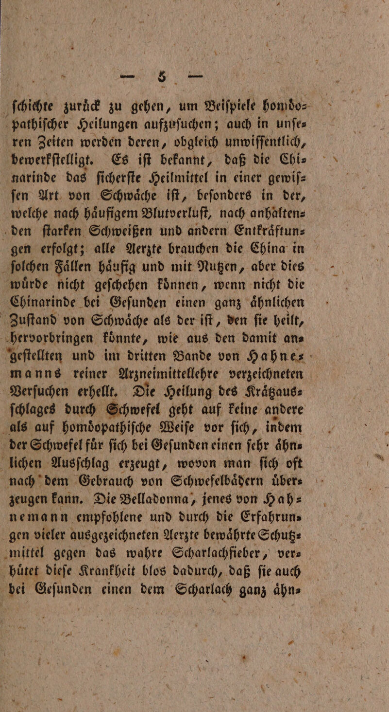 ſchichte zurä zu gehen, um Beiſpiele homdo⸗ pathiſcher Heilungen aufzuſuchen; auch in unſe⸗ ren Zeiten werden deren, obgleich unwiſſentlich, narinde das ſicherſte Heilmittel in einer gemifs ſen Art von Schwaͤche iſt, beſonders in der, welche nach haͤufigem Blutverluſt, nach anhalten⸗ den ſtarken Schweißen und andern Entkraͤftun⸗ gen erfolgt; alle Aerzte brauchen die China in ſolchen Fallen haͤufig und mit Nutzen, aber dies muͤrde nicht geſchehen koͤnnen, wenn nicht die Chinarinde bei Gefunden einen ganz aͤhnlichen Zuſtand von Schwaͤche als der iſt, den ſie heilt, hervorbringen konnte, wie aus den damit an⸗ geſtellten und im dritten Bande von Hahnes manns reiner Arzneimittellehre verzeichneten Verſuchen erhellt. Die Heilung des Kraͤtzaus⸗ ſchlages durch Schwefel geht auf keine andere als auf homdopathiſche Weiſe vor ſich, indem der Schwefel für ſich bei Gefunden einen ſehr aͤhn⸗ lichen Ausſchlag erzeugt, wovon man ſich oft nach dem Gebrauch von Schwefelbaͤdern uͤber⸗ zeugen kann. Die Belladonna, jenes von Hah⸗ nemann empfohlene und durch die Erfahrun⸗ gen vieler ausgezeichneten Aerzte bewaͤhrte Schutz⸗ mittel gegen das wahre Scharlachfieber, ver⸗ ö huͤtet dieſe Krankheit blos dadurch, daß ſie auch | ge DENN einen dem Scharlach ganz 19055
