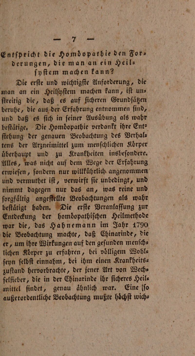 Entſpricht die Homdopärbie non Fot derungen, die man an ein Heil⸗ ſyſtem machen kann? Die erſte und wichtigſte Anforderung, die man an ein Heilſyſtem machen kann, iſt un⸗ ſtreitig die, daß es auf ſicheren Grundſaͤtzen beruhe, die aus der Erfahrung entnommen ſind, und daß es ſich in ſeiner Ausuͤbung als wahr beſtaͤtige. Die Homdopathie verdankt ihre Ent⸗ ſtehung der genauen Beobachtung des Verhal⸗ tens der Arzneimittel zum menſchlichen Koͤrper uͤberhaupt und zu Krankheiten insbeſondere. Alles, was nicht auf dem Wege der Erfahrung erwieſen „ ſondern nur willkuͤhrlich angenommen und vermuthet iſt, verwirft ſie unbedingt, und nimmt dagegen nur das an, was reine und ſorgfaͤltig angeſfellte Beobachtungen als wahr beftätigt haben. Die erſte Veranlaſſung zur Entdeckung der hembopathiſchen Heilmethode war die, das Hahnemann im Jahr 1790 die Beobachtung machte, daß Chinarinde, die er, um ihre Wirkungen auf den geſunden menſch⸗ lichen Körper zu erfahren, bei voͤlligem Wobls ſeyn ſelbſt einnahm, bei ihm einen Krankheits⸗ zuſtand hervorbrachte „der jener Art von Wech⸗ felfieber, die in der Chinarinde ihr ſicheres Heil⸗ mittel findet, genau ähnlich war. Eine [fo außerordentliche Beobachtung 18105 hoͤchſt wich⸗