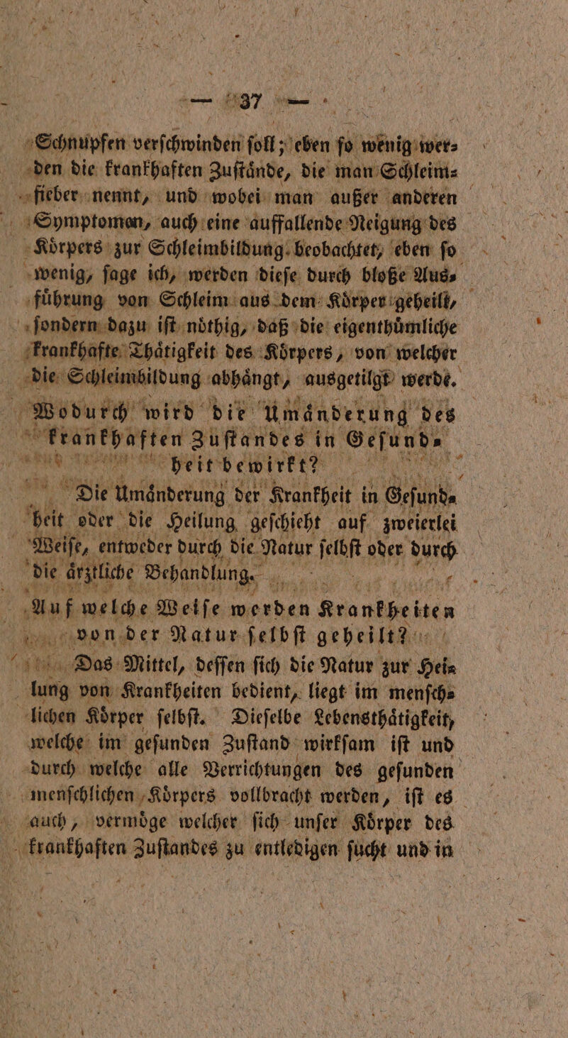 47 — Schnupfen veſchwiadel ſoll; J eben ſo bir, \ den die krankhaften Zuftände, die man Schleim⸗ 5 fieber nennt, und wobei man außer anderen Symptomen, auch eine auffallende Neigung des Korpers zur Schleimbildung⸗ beobachtet, eben ſo wenig, fage ich, werden dieſe durch bloße Aus ‚führung von Schleim aus dem Koͤrper geheill, ſondern dazu iſt ndthig, daß die eigenthuͤmliche krankhafte Thaͤtigkeit des Körpers, von welcher die Schleimbildung abhangt, ausgetilgt werde. Wodurch wird die um änderung des enen 3 uſtandes in Geſund⸗ ae det bewirkte en Die there der Krankheit in Gefunde beit oder die Heilung geſchieht auf zweierlei Weise, entweder durch die. Natur ſelbſt oder durch Auf welche Weiſe en renten ‚Rau! von der Natur ſelbſt geheilt? ee Das Mittel, deſſen ſich die Natur zur Hei lung von Krankheiten bedient, liegt im menſch⸗ lichen Körper ſelbſt. Dieſelbe Lebensthaͤtigkeit, welche im geſunden Zuſtand wirkſam iſt und durch welche alle Verrichtungen des geſunden menſchlichen ‚Körpers vollbracht werden, iſt es auch, vermoͤge welcher ſich unſer Koͤrper des 0 een e zu e ſucht und is | *