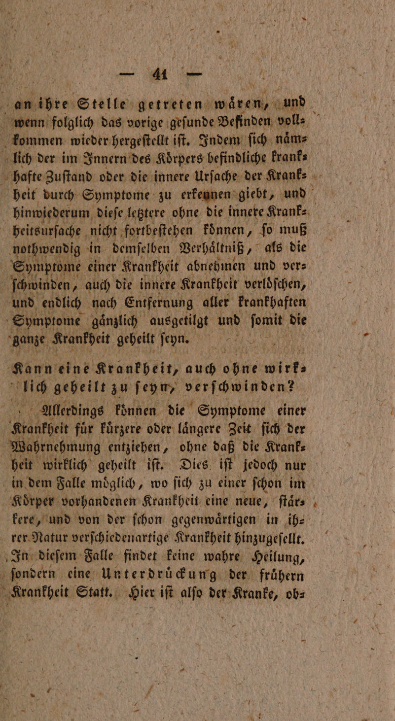 an Abtei Stelle getreten W 4 und 0 wenn folglich das vorige geſunde Befinden voll⸗ kommen wieder hergeſtellt iſt. Indem ſich naͤm⸗ lich der im Innern des Korpers befindliche krank- hafte Zuſtand oder die innere Urſache der Krank⸗ 2 heit durch Symptome zu erkennen giebt, und hinwiederum dieſe letztere ohne die innere Krank⸗ ; heitsurſache nicht fortbeſtehen koͤnnen PR: muß nothwendig in demſelben Verhältniß „als die Symptome einer Krankheit abnehmen und ver⸗ ſchwinden, auch die innere Krankheit verloͤſchen, und endlich nach Entfernung aller krankhaften Symptome gaͤnzlich ausgetilgt und e die “ganze Krankheit geheilt ſeyn. „ | Kann eint Krankheit, auch 9 wie 1 geheilt zu ſeyn, ver ſchwinden! Allerdings koͤnnen die Symptome einer Krankheit für kuͤrzere oder laͤngere Zeit ſich der Wahrnehmung entziehen, ohne daß die Krank⸗ heit wirklich geheilt iſt. Dies iſt jedoch nur in dem Falle moͤglich, wo ſich zu einer ſchon im ‚Körper: vorhandenen Krankheit eine neue, ſtaͤr⸗ kere, und von der ſchon gegenwärtigen in ih⸗ rer Natur verſchiedenartige Krankheit hinzugeſellt. In dieſem Falle findet keine wahre Heilung, N ſondern eine Unterdrückung der fruͤhern 1 Beta a 10 5 iſt alſo der Kranke, ob⸗