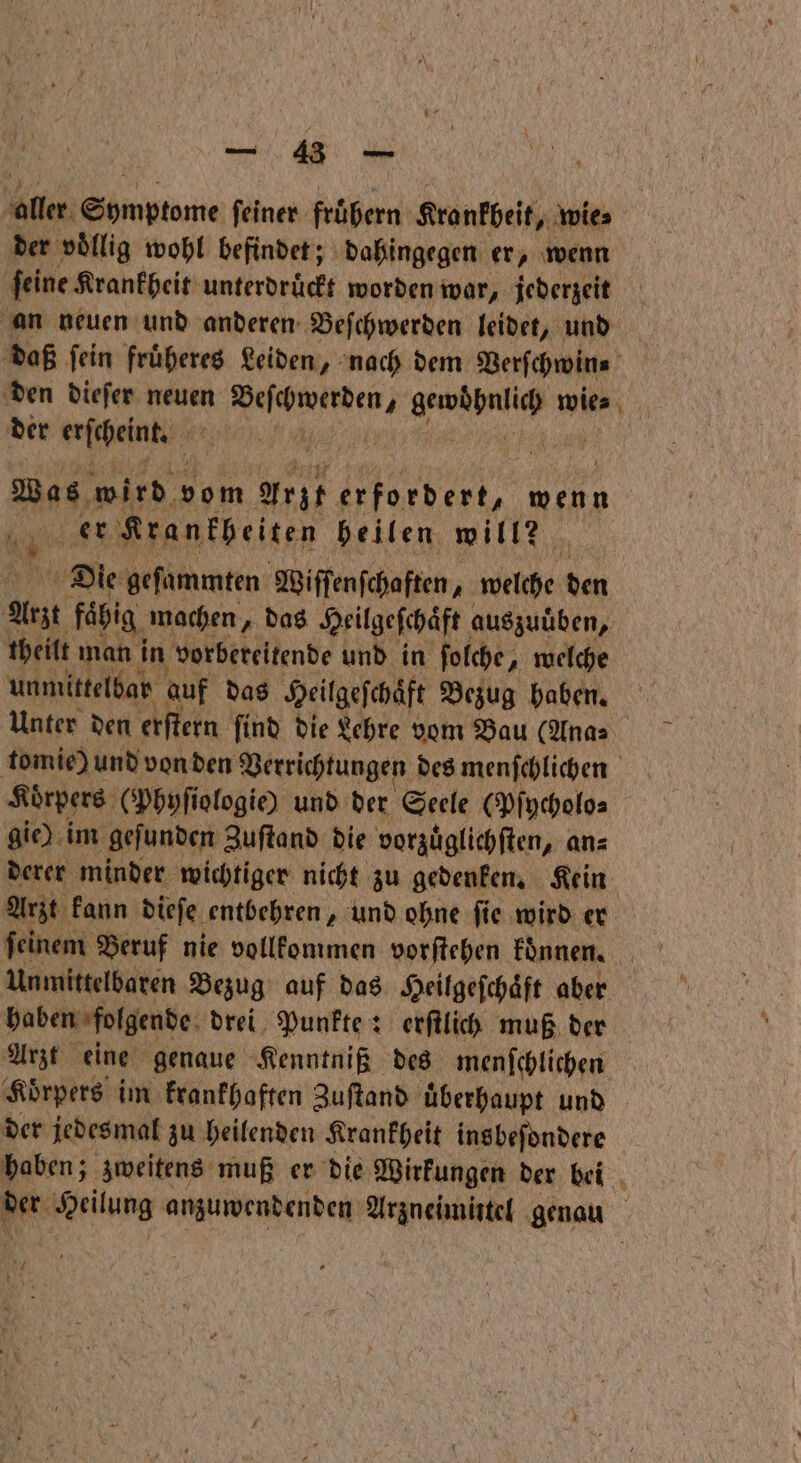 ‚älter: panne ſeiner fruͤhern Kronkbeit, wie⸗ der voͤllig wohl befindet; dahingegen er, wenn ſeine Krankheit unterdruͤckt worden war, jederzeit an neuen und anderen Beſchwerden leidet, und daß fein fruͤheres Leiden, nach dem Verſchwin⸗ den dieſer neuen ae 1 ne wies der erſcheink ’ . Eu wird vom Arzt erfordert, wenn RE Kranfheiten heilen will? | Die geſammten Wiſſenſchaften, welehe den N fähig machen „das Heil geſchaͤft auszuüben, theilt man in vorbereitende und in folche, welche unmittelbar auf das Heilgeſchaͤft Bezug haben. Unter den erſtern find die Lehre vom Bau (Ana⸗ tomie) und von den Verrichtungen des menſchlichen Körpers (Phyſiologie) und der Seele (Pſycholo⸗ gie) im gefunden Zuſtand die vorzuͤglichſten, an⸗ derer minder wichtiger nicht zu gedenken. Kein Arzt kann dieſe entbehren, und ohne ſie wird er Unmittelbaren Bezug auf das Heilgeſchaͤft aber haben folgende drei Punkte: erſtlich muß der Arzt eine genaue Kenntniß des menſchlichen Koͤrpers im krankhaften Zuſtand uͤberhaupt und der jedesmal zu heilenden Krankheit insbeſondere PR Wrilung anzuwendenden Arzneimittel genau N