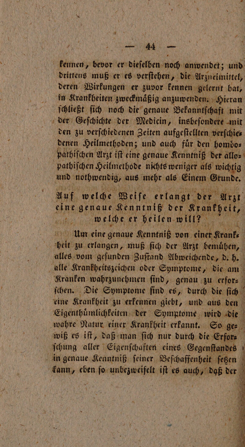e kennen, bedr er dieſelben noch anwendet; und drittens muß er es verſtehen * die Arzneimittel, deren Wirkungen er zuvor kennen gelernt hat, in Krankheiten zweckmaͤßig anzuwenden. Hieran ſchließt ſich noch die genaue Bekanntſchaft mit der Geſchichte der Mediein „ insbeſondere mit den zu verſchiedenen Zeiten aufgeſtellten verfchies pathiſchen Arzt iſt eine genaue Kenntniß der allo⸗ pathiſchen Heilmethode nichts weniger als wichtig und nothwendig, aus mehr als Einem Grunde. Auf welche Weiſe erlangt tr Arlt eine genaue Kenntniß der Krankheit, LE welche er heilen. will? 5 Um eine genaue Kenntniß von e e 10 zu erlangen, muß ſich der Arzt bemuͤhen, alles vom geſunden Zuſtand Abweichende, Rh alle Krankheitszeichen oder Symptome, die am Kranken wahrzunehmen ſind, genau zu erfor⸗ ſchen. Die Symptome ſind es, durch die ſich eine Krankheit zu erkennen giebt, und aus den Eigenthuͤmlichkeiten der Symptome wird die i ‚wahre Natur einer Krankheit erkannt. So ge⸗ wiß es iſt, daß man ſich nur durch die Erfor⸗ ſchung aller Eigenſchaften eines Gegenſtandes i nenn 1 eben ſo unbezweifelt iſt es auch daß der 4 an