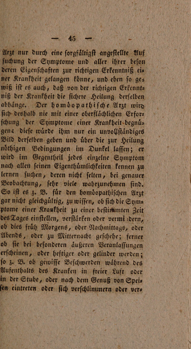 Arzt nur durch eine ſorgfaͤltigſt betet Auf ſuchung der Symptome und aller ihrer beſon deren Eigenſchaften zur richtigen Erkenntniß ei⸗ ner Krankheit gelangen koͤnne, und eben ſo ges wiß iſt es auch, daß von der richtigen Erkennt⸗ niß der Krankheit die fi chere Heilung derſelben abhaͤnge. Der homdopathiſche Arzt wird ſich deshalb nie mit einer oberflaͤchlichen Erfor⸗ ſchung der Symptome einer Krankheit begnuͤ⸗ gene dieſe wuͤrde ihm nur ein unvollſtaͤndiges Bild derſelben geben und uͤber die zur Heilung nöͤthigen Bedingungen im Dunkel laſſen; er wird im Gegentheil jedes einzelne Symptom nach allen ſeinen Eigenthuͤmlichkeiten kennen zu lernen ſuchen, deren nicht ſelten, bei genauer Beobachtung, ſehr viele wahrzunehmen ſind. So iſt es z. B. für den homdopathiſchen Arzt gar nicht gleichgültig, zu wiſſen, ob ſich die Sym⸗ ptome einer Krankheit zu einer beſtimmten Zeit des Tages einſtellen, verſtaͤrken oder vermi dern, f ob dies fruͤh Morgens „ oder Nachmittags, oder Abends, oder zu Mitternacht geſchehe; ferner ob ſie bei beſonderen aͤußeren Veranlaſſungen erſcheinen, oder heftiger oder gelinder werden; ſo z. B. ob gewiſſe Beſchwerden während. Kan Aufenthalte des Kranken in freier Luft oder in der Stube, oder nach dem Genuß von Spei⸗ m eintreten. oder ſich verſchlimmern oder ver⸗