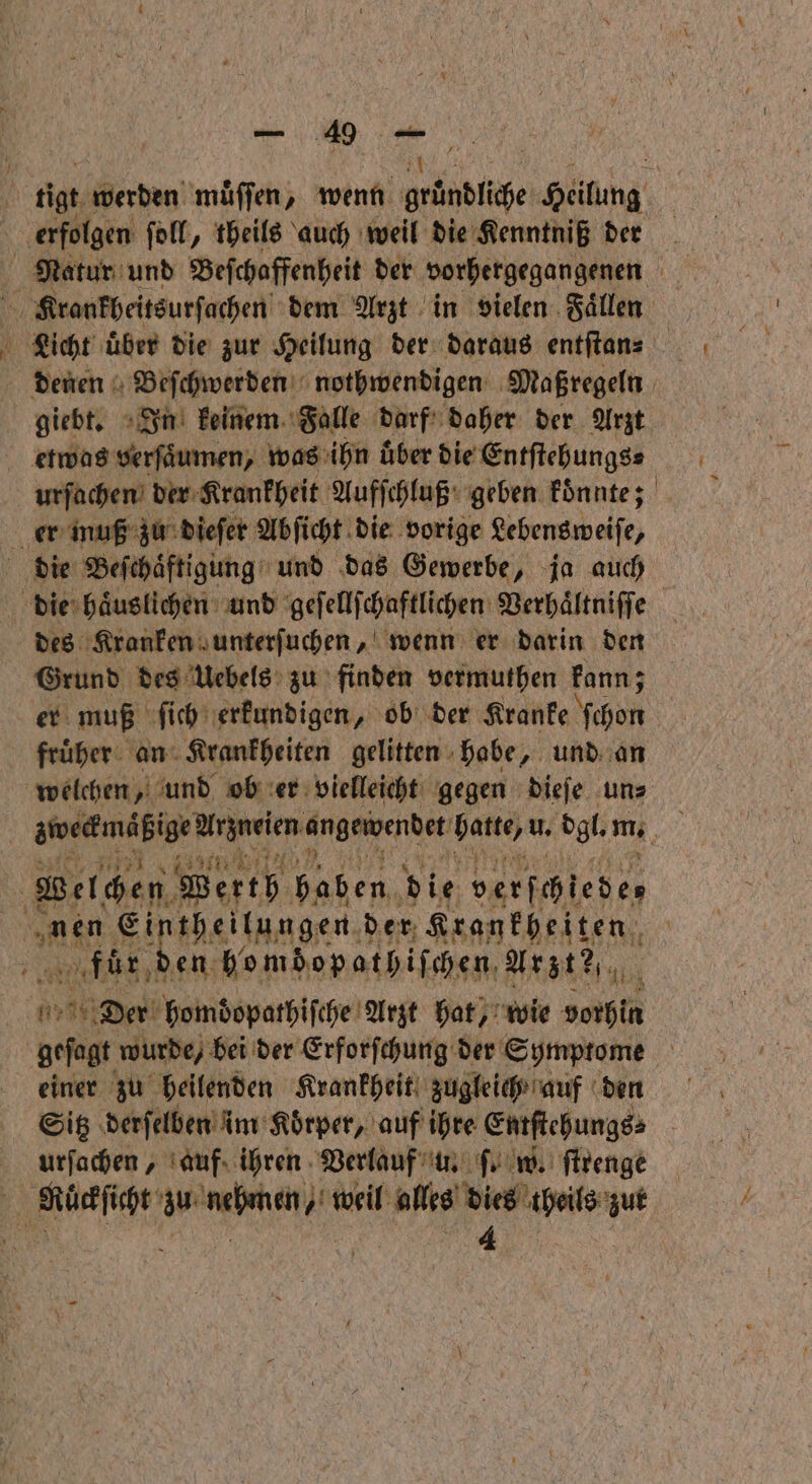 re, tigt. werden muͤſſen, wenn gründliche Heilung erfolgen ſoll, theils auch weil die Kenntniß dern Natur und Beſchaffenheit der vorhergegangenen | Krankheitsurſachen dem Arzt in vielen Faͤllen giebt. In keinem Falle darf daher der Arzt etwas verſaͤumen, was ihn uͤber die Entſtehungs⸗ urſachen der Krankheit Aufſchluß geben koͤnnte; er muß zu dieſer Abſicht die vorige Lebensweiſe, die Beſchaͤftigung und das Gewerbe, ja auch die haͤuslichen und geſellſchaftlichen Verhaͤltniſſe des Kranken unterſuchen, wenn er darin den Grund des Uebels zu finden vermuthen kann; er muß ſich erkundigen, ob der Kranke ſchon fruͤher an Krankheiten gelitten habe, und an welchen, und ob er vielleicht gegen dieſe un⸗ Welchen Werth in die verſchlede, as e der. Krankheiten fluͤr den homdopathiſchen. Arzte 10 eh Der homdopathiſche Arzt hat, wie vorhin geſagt wurde) bei der Erforſchung der Symptome einer zu heilenden Krankheit zugleich auf den Sitz derſelben im Koͤrper, auf ihre Entſtehungs⸗ urſachen, auf ihren Verlauf u. ſ. w. ſtrenge Ruͤckſicht zu nehmen, weil alles dies theils zut