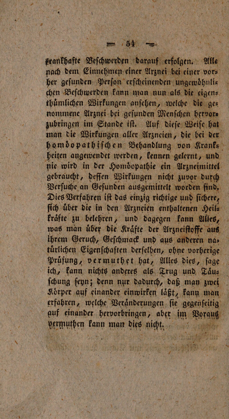en - 2 . e krankhafte Beſchwerden darau ee All. nach dem Einnehmen: einer Arznei bei i her gefunden: Perſon erſcheinenden ungewöhnli⸗ thümlichen Wirkungen anſehen, welche die ge⸗ nommene Arznei bei geſunden Menſchen bervor⸗ zubringen im Stande iſt. Auf dieſe Weiſe hat man die Wirkungen aller Arzneien, die bei der bomdopathiſchen Behandlung von Krank⸗ heiten angewendet werden, kennen gelernt, und nie wird in der Homdopathie ein Arzneimittel gebraucht, deſſen Wirkungen nicht zuvor durch Verſuche an Geſunden ausgemittelt worden ſind. Dies Verfahren iſt das einzig richtige und fichere, ſi ich über die in den Arzneien enthaltenen 9 kraͤfte zu belehren „ und dagegen kann Alles, was man uͤber die Kraͤfte der Arzneiſtoffe aus ihrem Geruch, Geſchmack und aus an deren 947% tuͤrlichen Eigenſchaften derſelben, ohne vorherige Prüfung, vermuthet hat, Alles dies, ſage ich, kann nichts anderes als Trug und Taͤu⸗ ſchung ſeyn; denn nur dadurch, daß man zwei Koͤrper auf einander einwirken laͤßt, kann man erfahren, welche Veraͤnderungen ſie gegenſeitig auf einander hervorbringen, aber im ee vermutden: kann man dies bühne Se, e * * N 1.