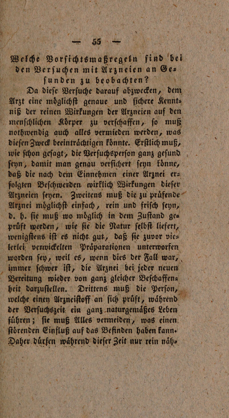 * = 35 Welche Vorſichtsmaßregeln find bei den Verſuchen mit Arzneien an Ge⸗ ſüunden zu beobachte? Da dieſe Verſuche darauf abzwecken, dem h eine möglichft genaue und ſichere Kennt⸗ niß der reinen Wirkungen der Arzneien auf den > menſchlichen Körper zu verſchaffen ſo muß nothwendig auch alles vermieden werden, „ was dieſen Zweck beeinträchtigen koͤnnte. Erſtlich muß, wie ſchon geſagt, die Verſuchsperſon ganz geſund ſeyn, damit man genau verſichert ſeyn koͤnne, daß die nach dem Einnehmen einer Arznei er⸗ folgten Beſchwerden wirklich Wirkungen dieſer Arzneien ſeyen. Zweitens muß die zu pruͤfende Arznei möglichft einfach, rein und friſch ſeyn, d. h. ſie muß wo möglich in dem Zuſtand ge⸗ pruͤft werden, wie ſie die Natur ſelbſt liefert, wenigſtens iſt es nicht gut, daß ſie zuvor vie⸗ lerlei verwickelten Praͤparationen unterworfen worden ſey, weil es, wenn dies der Fall war, immer ſchwer iſt, die Arznei bei jeder neuen Bereitung wieder von ganz gleicher Beſchaffen⸗ heit darzuſtellen. Drittens muß die Parſon, | welche einen Arzneiſtoff an ſich prüft, waͤhrend der Verſuchszeit ein ganz naturgemäßes Leben fuͤhren; ; fie muß Alles vermeiden, was einen ſtoͤrenden Einfluß auf das Befinden haben kann · Daher dürfen während dieſer Zeit nur rein naͤh⸗