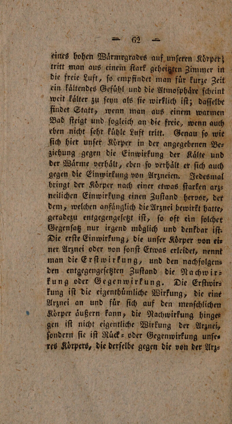 * * eines hohen Wörmrgtadts auf, ſeren Körper; tritt man aus einem ſtark ge immer in 5 die freie Luft, fo. empfindet | ein kaͤltendes Gefuͤhl und die Atmoſp haͤre ſcheint 1 findet Statt, wenn man aus auen ene Bad ſteigt und ſogleich an die freie, wenn Et eben. nicht ſehr kuͤhle Luft tritt. Genau fo wie der Waͤrme verhaͤlt, eben ſo verhaͤlt er ſich auch gegen die Einwirkung von Arzneien. Jedesmal bringt der Körper nach einer etwas ſtarken arz⸗ neilichen Einwirkung einen Zuſtand hervor, der geradezu entgegengeſetzt ift, ſo oft ein ſolcher Gegenſatz nur irgend moͤglich und denkbar iſt. Die erſte Einwirkung, die unſer Körper von ei⸗ ner Arznei oder von ſonſt Etwas erleidet, nennt den entgegengeſetzten Zuſtand die Nachwir⸗ kung iſt die eigenthuͤmliche Wirkung, „ die eine | Arznei an und für ſich auf den menſchlichen ndern ſie iſt Ruͤck⸗ oder Gegenwirkung unſe⸗ res 1 0 die fee e die von der Arge
