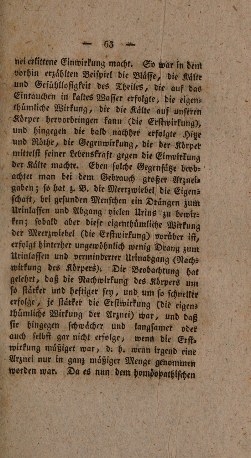 « = vorhin erzaͤblten Beiſpiel die Blaͤſſe, die Kälte Eintauchen in kaltes Waſſer erfolgte, die eigen⸗ thuͤmliche Wirkung, die die Kälte auf unſeren KRoͤrper hervorbringen kann (die Erſtwirkung), und hingegen die bald nachher erfolgte Hitze und Rothe, die Gegenwirkung, die der Koͤrper mittelſt ſeiner Lebenskraft gegen die Einwirkung achtet man bei dem Gebrauch großer Arznei⸗ ſchaft, bei gefunden Menfchen ein Draͤngen zum | ken; fobald aber dieſe eigenthümliche Wirkung der Meerzwiebel (die Erſtwirkung) voruͤber iſt, erfolgt hinterher ungewoͤhnlich wenig Drang zum wirkung des Körpers): Die Beobachtung hat gelehrt, daß die Nachwirkung des Koͤrpers um wirkung mäßiger war, d. b. wenn irgend eine Arznei nur in ganz maͤßiger Menge genommen x * * * —