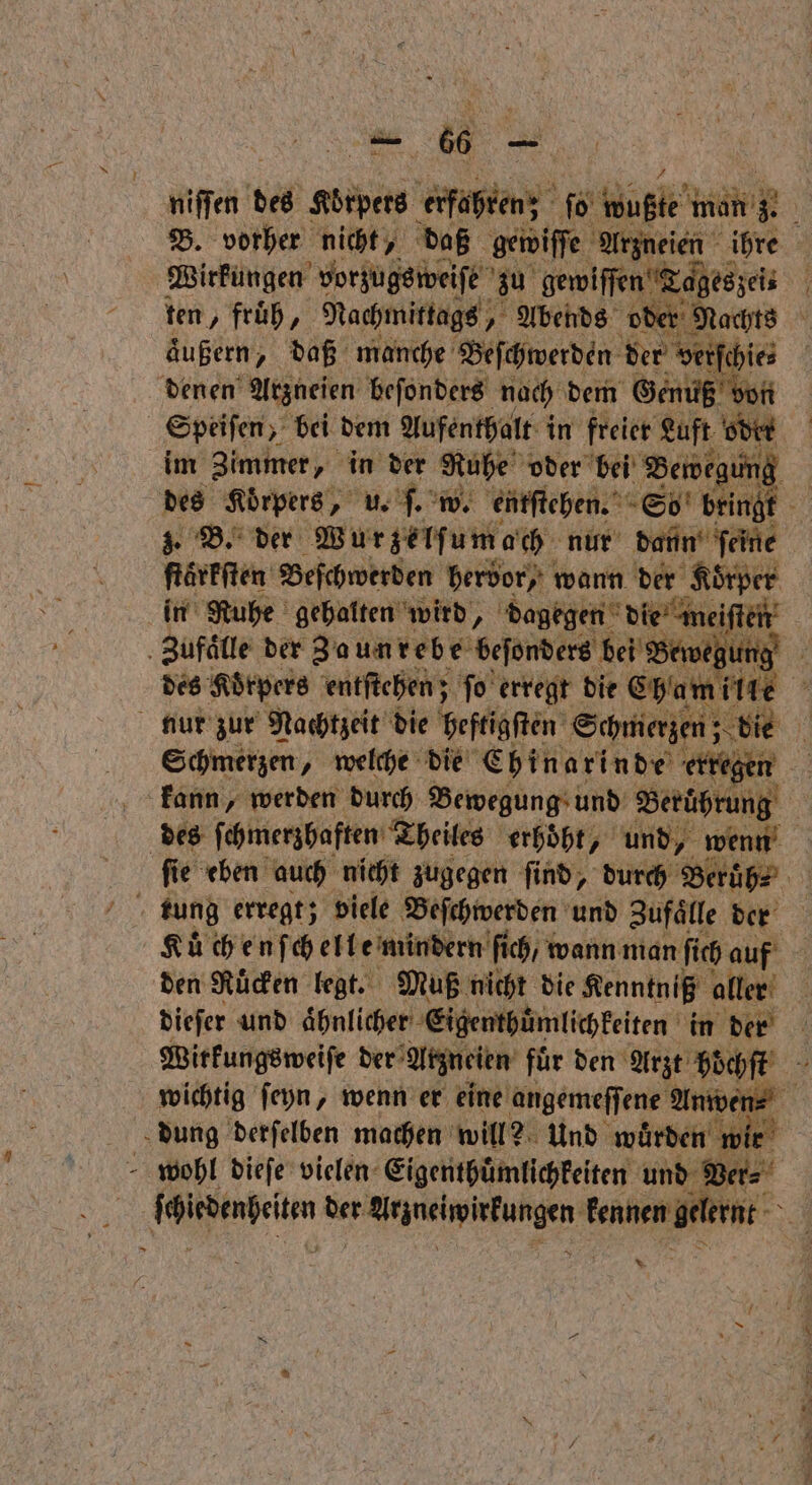 66 —— niſſen t des Körpers Kühen; ſo Hul äh B. vorher nicht, daß gewiſſe Arzneien ihre | Wirkungen vorzugsweiſe zu gewiſſen Tageszei⸗ ö ten, früh, Nachmittags, Abends oder Nachts äußern, daß manche Beſchwerden der verſchie⸗ denen Arzneien beſonders nach dem Genuß von Speiſen, bei dem Aufenthalt in freier Luft oder im Zimmer, in der Ruhe oder bei Bewegt ing | des Körpers, u. ſ. w. entſtehen. So bringt 5 3. B. der Wurzelſumach nur dann ſeine ftärfften Beſchwerden hervor); wann der ‚Körper in Ruhe gehalten wird, dagegen die n meiſten Zufaͤlle der Zaunrebe beſonders bei Bewe ung des Korpers entſtehen; ſo erregt die Cham lille 5 nur zur Nachtzeit die heftigſten Schmerzen; ö die i Schmerzen, welche die Chinarinde erregen kann, werden durch Bewegung und Berührung | des ſchmerzhaften Theiles erhöht, und, wenn ſſie eben auch nicht zugegen ſind, durch Beruͤh⸗ tung erregt; viele Beſchwerden und Zufälle NE Kuͤchenſchelle mindern ſich / wann man ſich auf den Ruͤcken legt. Muß nicht die Kenntniß aller dieſer und ahnlicher Eigenthümlichkeiten in der Wirkungsweiſe der Arzneien fuͤr den Arzt hoͤchſt wichtig ſeyn, wenn er eine angemeſſene Anwen⸗ dung derſelben machen will? Und wurden wir wohl dieſe vielen Eigenthuͤmlichkeiten und Ver⸗ boikeohelen der achwirkungen kennen gelernt