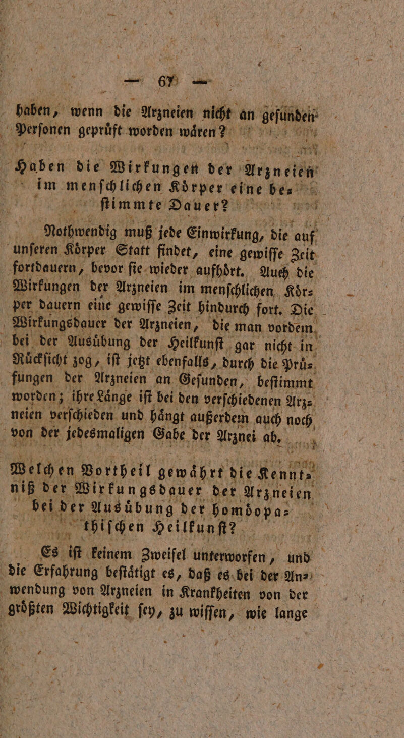 Be Ber „wenn EN Arzneien nie an ne . geprüft ee wären? e Haben vie Wirkungen der auge ER im. menſchlichen Körper Sr bes > 51 ſtimmte Dauer? 5 Erd Notwendig muß jede Einwirkung, die ne unſeren Koͤrper Statt findet, eine gewiſſe Zeit fortdauern, bevor fie. wieder aufhoͤrt. Auch die Wirkungen der Arzneien im menſchlichen Koͤr⸗ per dauern eine gewiſſe Zeit hindurch fort. Die Wirkungsdauer der Arzneien, die man vordem bei der Ausübung der Heilkunſt gar nicht in Rüͤckſicht zog, iſt jetzt ebenfalls, „durch die Pruͤ⸗ fungen der Arzneien an. Geſunden, beſtimmt worden; ihre Länge iſt bei den verſchiedenen Arze neien verschieden und hängt außerdem auch noch, von der ee Gabe der Arznei ab. ba Welche en Vortheil gewährt die Kennt 5 niß der Wirkungsdauer der Arzneien, 0 e Ausübung der e, AR N thiſchen Heilkunſt? 4 Es iſt keinem Zweifel untenvorfen und 3 die € Erfahre beſtaͤtigt es, daß es bei der An⸗ wendung von Arzneien in Krankheiten von der hen Wichtigkeit ſey, zu RR? wie e | *