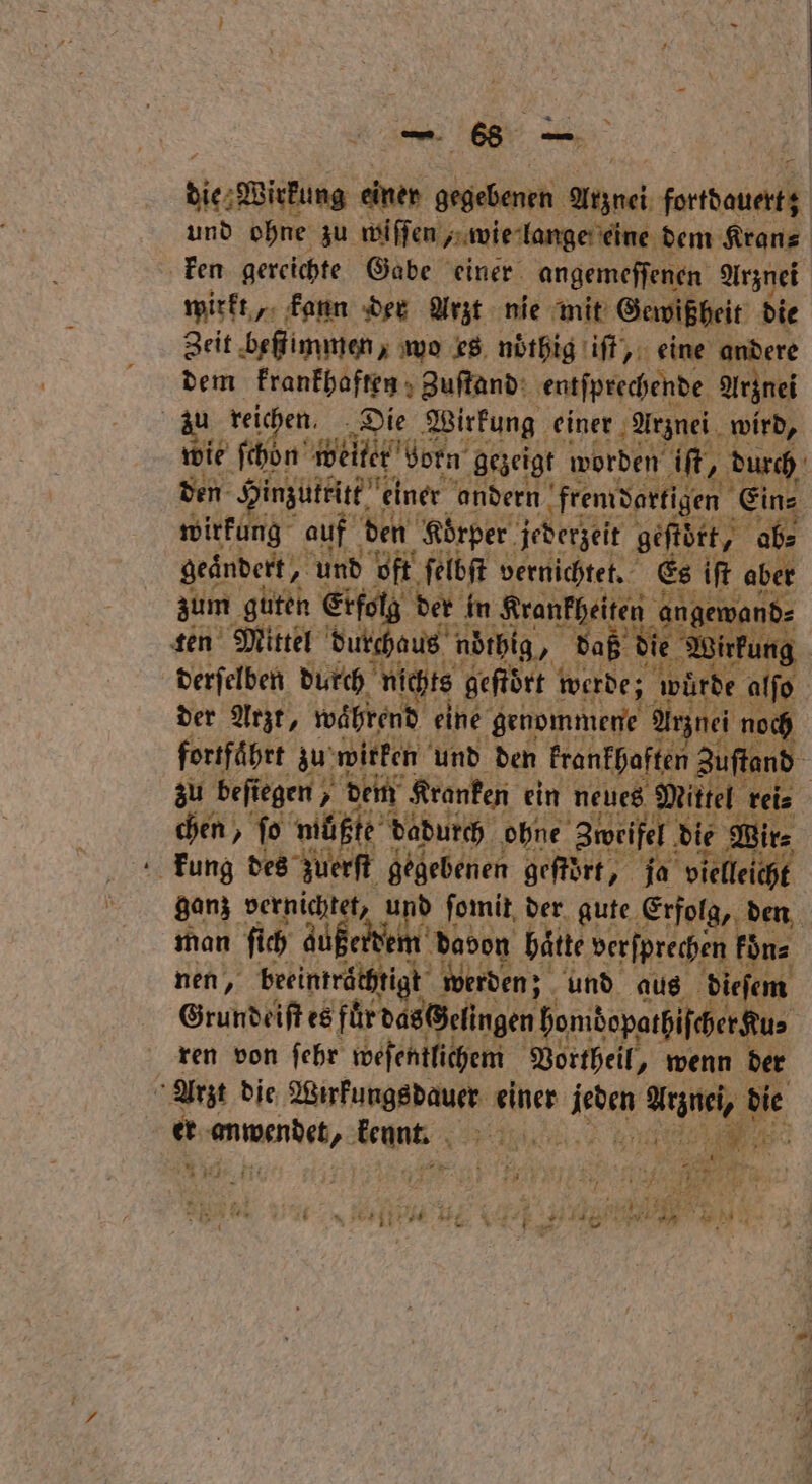 — 66 — bie Wirkung einer gegebenen Anznei kurt und ohne zu wiſſen , wie lange eine dem Kran⸗ ken gereichte Gabe einer angemeſſenen Arznei wirkt, kann der Arzt nie mit Gewißheit die Zeit beſtimmen, wo es nöͤthig iſt, eine andere dem krankhaften Zuſtand entſprechende Arznei zu reic en, Die Wirkung einer Arznei wird, wie ſchoͤn weiter born gezeigt worden iſt, „durch den n Hinzuttitt einer andern fremdartig igen Ein⸗ wirkung auf den Körper jederzeit geſtört, ab⸗ geändert, und oft ſelbſt vernichtet. Es iſt aber zum guten Erfolg der in Krankheiten angewand⸗ ten Mittel durchaus noͤchig, daß die Wirkung | derſelben durch nichts geftört werde; wür e alſo | der Arzt, während eine genommene Arznei noch fortfährt zu wirken und den krankhaften Zuſtand 5 zu befiegen , dem Kranken ein neues Mittel rei⸗ chen, ſo müßte dadurch ohne Zweifel! die Wir⸗ kung des zuerſt gegebenen geſtoͤrt, ja vielleicht ganz vernichtet, Ar ſomit der gute Erfolg, den man ſich gußerd em dadon hätte verſprechen koͤn⸗ nen, beeinträ tigt werden; und aus dieſem Grundeiſt es fur das@elingen homdopathif cher Kus ren von ſehr weſentlichem Vortheil, wenn der &amp; Arzt die Wunkungsdauer einer a Arznei, die