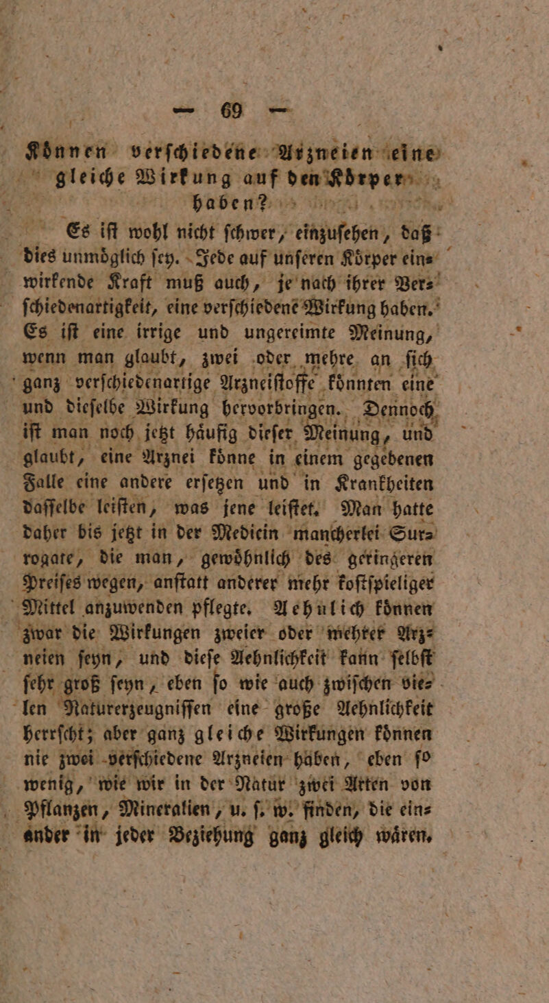 Können verſchiedene 0 len ue 4 4 Wirkung auf Wanken se Be 17 7 2 EA N Es iſt wohl nicht ſchwer, chufchen boß a is unmoglich ſey. Jede auf unſeren Körper ein⸗ wirkende Kraft muß auch, je nach ihrer Ver⸗ 2 ſchiedenartigkeit, eine verſchiedene Wirkung haben. Es iſt eine irrige und ungereimte Meinung, wenn man glaubt, zwei oder mehre an ſich ji ganz verſchiedenartige Arzneiſtoffe konnten eine und dieſelbe Wirkung bervorbringe en. Dennoch iſt man noch jetzt haͤufig dieſer We, und glaubt, eine Arznei koͤnne in einem gegebenen Falle eine andere erſetzen und in Krankheiten daſſelbe leiſten, was jene leiſtet. Man hatte daher bis jetzt in der Medicin mancherlei Sur⸗ rogate, die man, gewohnlich des geringeren Preiſes wegen, anſtatt anderer mehr koſtſpieliger Mittel anzuwenden pflegte. Aehnlich koͤnnen Aer die Wirkungen zweier oder mehter Arz⸗ neien ſeyn, und dieſe Aehnlichkeit kann ſelbſt ſehr groß ſeyn, eben fo wie auch zwiſchen vie⸗ len Maturerzeugniſſen eine große Aehnlichkeit erscht; aber ganz gleiche Wirkungen koͤnnen nie zwei verſchiedene Arzneien haben, eben ſo wenig, wie wir in der Natur zwei Arten von Pflanzen, Mineralien, u. ſ. w. finden, die ein⸗ ander in jeder Beziehung ganz gleich wären,