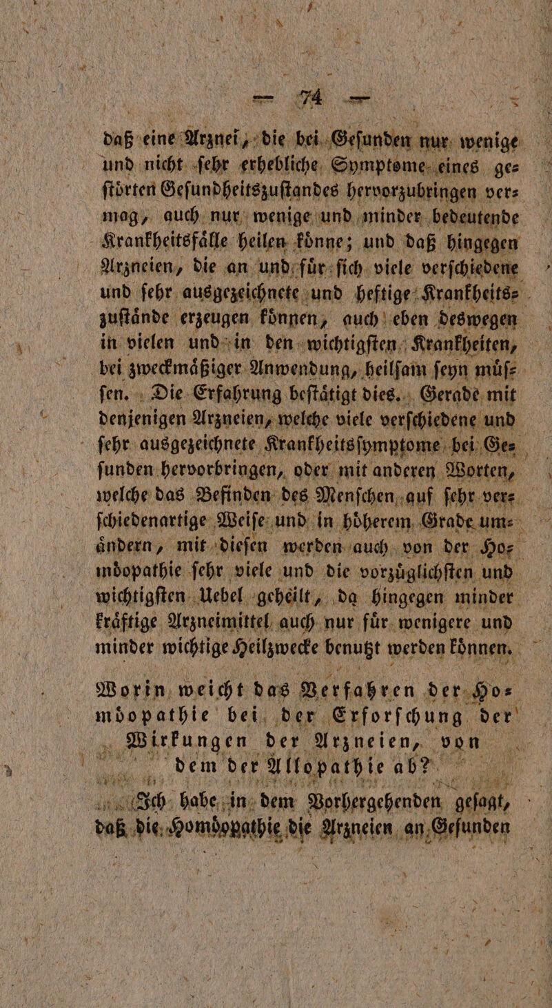 * daß eine e die TER nur wenige und nicht ſehr erhebliche Symptome eines ges ſtoͤrten Geſundheitszuſtandes hervorzubringen ver⸗ mag, auch nur wenige und minder bedeutende Arzneien, die an und fuͤr ſich viele verſchiedene und ſehr ausgezeichnete und heftige Krankheits⸗ zuſtaͤnde erzeugen koͤnnen, auch eben deswegen in vielen und in den wichtigſten Krankheiten, bei zweckmaͤßiger Anwendung, heilſam ſeyn muͤſ⸗ | ſen. Die Erfahrung beſtaͤtigt dies. Gerade mit denjenigen Arzneien, welche viele verſchiedene und ſunden hervorbringen, oder mit anderen Worten, welche das Befinden des Menſchen auf ſehr ver⸗ ſchiedenartige Weiſe und in hoͤherem Grade ums m ändern, mit dieſen werden auch von der Ho indopathie ſehr viele und die vorzuͤglichſten und wichtigſten Uebel geheilt, da bingegen minder kraͤftige Arzneimittel auch nur fuͤr wenigere und minder wichtige Heilzwecke benützt werden konnen. 5 Worin weicht das Berfaßren der. De | möopathie bei der Erforſchung der ee e der Arzneien, von 2 dem der Allo path ie ab? A 1555 Ich habe in dem Vorhergehenden ah, 58 die. ee e Aarlunden —